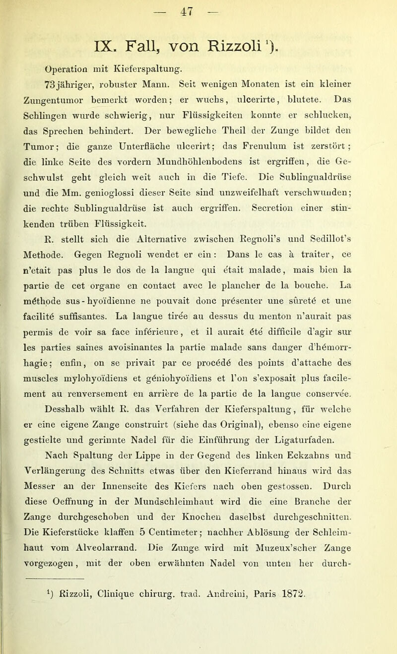 IX. Fall, von Rizzoli'). Operation mit Kieferspaltung. 73 jähriger, robuster Mann. Seit wenigen Monaten ist ein kleiner Zungentuinor bemerkt worden; er wuchs, nlcerirte, blutete. Das Schlingen wurde schwierig, nur Flüssigkeiten konnte er schlucken, das Sprechen behindert. Der bewegliche Theil der Zunge bildet den Tumor; die ganze Unterfläche ulcerirt; das Frenulum ist zerstört; die linke Seite des vordem Muudhöhlenbodens ist ergriffen, die Ge- schwulst geht gleich weit auch in die Tiefe. Die Sublingualdrüse und die Mm. genioglossi dieser Seite sind unzweifelhaft verschwunden; die rechte Sublingualdrüse ist auch ergriffen. Secretion einer stin- kenden trüben Flüssigkeit. R. stellt sich die Alternative zwischen Regnoli’s und Sedillot’s Methode. Gegen Regnoli wendet er ein: Dans le cas k traiter, ce n’etait pas plus le dos de la langue qui etait malade, mais bien la partie de cet organe en contact avec le plancher de la bouche. La möthpde sus - hyo'idienne ne pouvait donc präsenter une siiretö et une facilitö süffisantes. La langue tirde au dessus du menton n’aurait pas permis de voir sa face infdrieure, et il aurait 6te difficile d’agir sur les parties saines avoisinantes la partie malade sans danger d’hdmorr- hagie; enfin, on se privait par ce procddd des poiuts d’attache des muscles mylohyo'idiens et gdniohyoidiens et l’on s’exposait plus facile- ment au renversement en arriere de la partie de la langue conservee. Desshalb wählt R. das Verfahren der Kieferspaltung, für welche er eine eigene Zange construirt (siehe das Original), ebenso eine eigene gestielte und gerinnte Nadel für die Einführung der Ligaturfaden. Nach Spaltung der Lippe in der Gegend des linken Eckzahns und Verlängerung des Schnitts etwas über den Kieferraud hinaus wird das Messer au der Innenseite des Kiefers nach oben gestossen. Durch diese Oeffnung in der Mundschleimhaut wird die eine Branche der Zange durchgeschoben und der Knochen daselbst durchgeschnitten. Die Kieferstücke klaffen 5 Centimeter; nachher Ablösung der Schleim- haut vom Alveolarrand. Die Zunge wird mit Muzeux’scher Zange vorgezogen, mit der oben erwähnten Nadel von unten her durch- Rizzoli, Clinique Chirurg, trad. Andreini, Paris 1872.