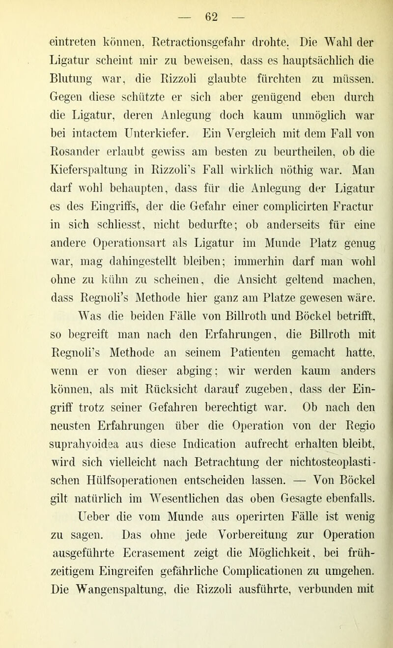 eintreten können, Retractionsgefalir drohte. Die Wahl der Ligatur scheint mir zu beweisen, dass es hauptsächlich die Blutung war, die Eizzoli glaubte fürchten zu müssen. Gegen diese schützte er sich aber genügend eben durch die Ligatur, deren Anlegung doch kaum unmöglich war bei intactem Unterkiefer. Ein Vergleich mit dem Fall von Rosander erlaubt gewiss am besten zu beurtheilen, ob die Kieferspaltung in Rizzoli’s Fall wirklich nöthig war. Man darf wohl behaupten, dass für die Anlegung der Ligatur es des p]ingriffs, der die Gefahr einer complicirten Fractur in sich schliesst, nicht bedurfte; ob anderseits für eine andere Operationsart als Ligatur im Munde Platz genug war, mag dahingestellt bleiben; immerhin darf man wohl ohne zu kühn zu scheinen, die Ansicht geltend machen, dass Regnoli’s Methode hier ganz am Platze gewesen wäre. Was die beiden Fälle von Billroth und Böckel betrifft, so begreift man nach den Erfahrungen, die Billroth mit Regnoli’s Methode an seinem Patienten gemacht hatte, wenn er von dieser abging; wir werden kaum anders können, als mit Rücksicht darauf zugeben, dass der Ein- griff trotz seiner Gefahren berechtigt war. Ob nach den neusten Erfahrungen über die Operation von der Regio suprahyoidea aus diese Indication aufrecht erhalten bleibt, wird sich vielleicht nach Betrachtung der nichtosteoplasti- schen Hülfsoperationen entscheiden lassen. — Von Böckel gilt natürlich im Wesentlichen das oben Gesagte ebenfalls. Ueber die vom Munde aus operirten Fälle ist wenig zu sagen. Das ohne jede Vorbereitung zur Operation ausgeführte Ecrasement zeigt die Möglichkeit, bei früh- zeitigem Eingreifen gefährliche Complicationen zu umgehen. Die Wangenspaltung, die Rizzoli ausführte, verbunden mit