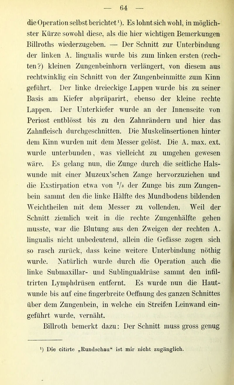 die Operation selbst berichtet *). Es lohnt sich wohl, in möglich- ster Kürze sowohl diese, als die hier wichtigen Bemerkungen Billroths wiederzugeben. — Der Schnitt zur Unterbindung der linken A. lingualis wurde bis zum linken ersten (rech- ten?) kleinen Zungenbeinhorn verlängert, von diesem aus rechtwinklig ein Schnitt von der Zungenbeinmitte zum Kinn geführt. Der linke dreieckige Lappen wurde bis zu seiner Basis am Kiefer abpräparirt, ebenso der kleine rechte Lappen. Der Unterkiefer wurde an der Innenseite von Periost entblösst bis zu den Zahnrändern und hier das Zahnfleisch (lurchgeschnitten. Die Muskelinsertionen hinter dem Kinn wurden mit dem Messer gelöst. Die A. max. ext. wurde unterbunden, was vielleicht zu umgehen gewesen wäre. Es gelang nun, die Zunge durch die seitliche Hals- wunde mit einer Muzeux’schen Zange hervorzuziehen und die Exstirpation etwa von 7^ der Zunge bis zum Zungen- bein sammt den die linke Hälfte des Mundbodens bildenden AYeichtheilen mit dem Messer zu vollenden. Weil der Schnitt ziemlich weit in die rechte Zungenhälfte gehen musste, war die Blutung aus den Zweigen der rechten A, lingualis nicht unbedeutend, allein die Gefässe zogen sich so rasch zurück, dass keine weitere Unterbindung nöthig wurde. Natürlich wurde durch die Operation auch die linke Submaxillar- und Sublingualdrüse sammt den infil- trirten Lymphdrüsen entfernt. Es wurde nun die Haut- wunde bis auf eine fingerbreite Oeflhung des ganzen Schnittes über dem Zungenbein, in welche ein Streifen Leinwand ein- geführt wurde, vernäht. Billroth bemerkt dazu: Der Schnitt muss gross genug ‘) Die citirte „Rundachau“ ist mir nicht zugänglich.