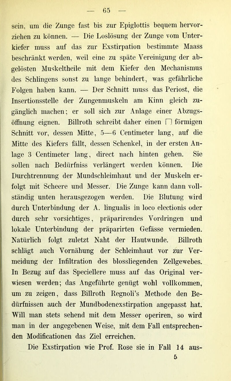 sein, um die Zunge fast bis zur Epiglottis bequem hervor- ziehen zu können. — Die Loslösung der Zunge vom Unter- kiefer muss auf das zur Exstirpation bestimmte Maass beschränkt werden, weil eine zu späte Vereinigung der ab- gelösten Muskeltheile mit dem Kiefer den Mechanismus des Sehlingens sonst zu lange behindert, was gefährliche Folgen haben kann. — Der Schnitt muss das Periost, die Insertionsstelle der Zungenmuskeln am Kinn gleich zu- gänglich machen; er soll sich zur Anlage einer Abzugs- öffnung eignen. Billroth schreibt daher einen □ förmigen Schnitt vor, dessen Mitte, 5—6 Centimeter lang, auf die Mitte des Kiefers fällt, dessen Schenkel, in der ersten An- lage 3 Centimeter lang, direct nach hinten gehen. Sie sollen nach Bedürfniss verlängert werden können. Die Durchtrennung der Mundschleimhaut und der Muskeln er- folgt mit Scheere und Messer. Die Zunge kann dann voll- ständig unten herausgezogen werden. Die Blutung wird durch Unterbindung der A. lingualis in loco electionis oder durch sehr vorsichtiges, präparirendes Vordringen und lokale Unterbindung der präparirten Gefässe vermieden. Natürlich folgt zuletzt Naht der Hautwunde. Billroth schlägt auch Vornähung der Schleimhaut vor zur Ver- meidung der Infiltration des blossliegenden Zellgewebes. In Bezug auf das Speciellere muss auf das Original ver- wiesen werden; das Angeführte genügt wohl vollkommen, um zu zeigen, dass Billroth Regnoli’s Methode den Be- dürfnissen auch der Mundbodenexstirpation angepasst hat. Will man stets sehend mit dem Messer operiren, so wird man in der angegebenen Weise, mit dem Fall entsprechen- den Modificationen das Ziel erreichen. Die Exstirpation wie Prof. Rose sie in Fall 14 aus- 5
