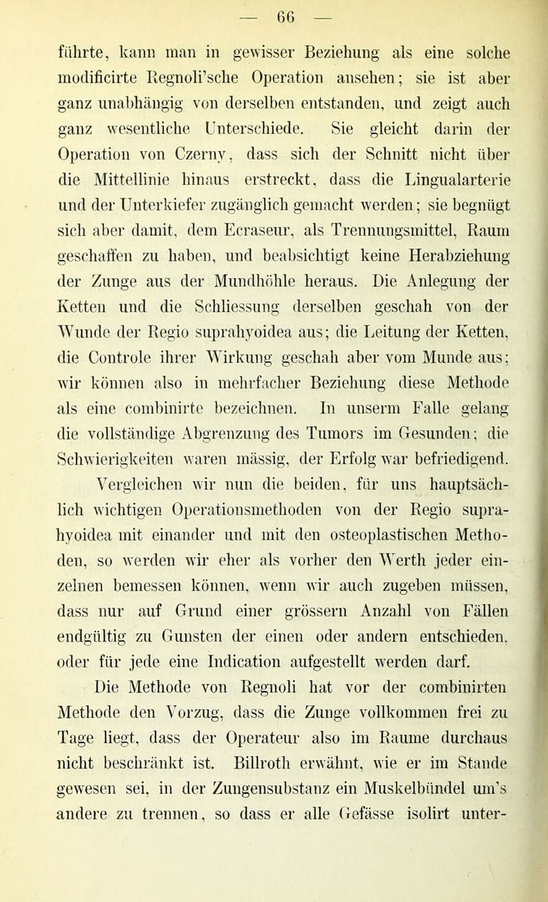 6G führte, kann man in gewisser Beziehung als eine solche modificirte Regnoli’sche Operation ansehen; sie ist aber ganz unabhängig von derselben entstanden, und zeigt auch ganz wesentliche Unterschiede. Sie gleicht darin der Operation von Czerny, dass sich der Schnitt nicht über die Mittellinie hinaus erstreckt, dass die Lingualarterie und der Unterkiefer zugänglich gemacht werden; sie begnügt sich aber damit, dem Ecraseur, als Trennungsmittel, Raum geschaffen zu haben, und beabsichtigt keine Herahziehung der Zunge aus der Mundhöhle heraus. Die Anlegung der Ketten und die Schliessung derselben geschah von der Wunde der Regio suprahyoidea aus; die Leitung der Ketten, die Controle ihrer Wirkung geschah aber vom Munde aus; wir können also in mehrfacher Beziehung diese Methode als eine comhinirte bezeichnen. In unserm Falle gelang die vollständige Abgrenzung des Tumors im Gesunden; die Schwierigkeiten waren mässig, der Erfolg war befriedigend. Vergleichen wir nun die beiden, für uns hauptsäch- lich wichtigen Operationsniethoden von der Regio supra- hyoidea mit einander und mit den osteoplastischen Metho- den, so werden wir eher als vorher den Werth jeder ein- zelnen bemessen können, wenn wir auch zugeben müssen, dass nur auf Grund einer grossem Anzahl von Fällen endgültig zu Gunsten der einen oder andern entschieden, oder für jede eine Indication aufgestellt werden darf. Die Methode von Regnoli hat vor der combinirten Methode den Vorzug, dass die Zunge vollkommen frei zu Tage liegt, dass der Operateur also im Raume durchaus nicht beschränkt ist. Billroth erwähnt, wie er im Stande gewesen sei, in der Zungensubstanz ein Muskelbündel um’s andere zu trennen, so dass er alle Gefässe isolirt unter-