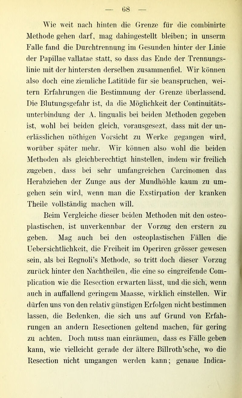 Wie weit nach hinten die Grenze für die combinirte Methode gehen darf, mag dahingestellt bleiben; in unserm Falle fand die Durchtrennung im Gesunden hinter der Linie der Papillae vallatae statt, so dass das Ende der Trennungs- linie mit der hintersten derselben zusammenfiel. Wir können also doch eine ziemliche Latitüde für sie beanspruchen, wei- tern Erfahrungen die Bestimmung der Grenze übei’lassend. Die Blutungsgefahr ist, da die Möglichkeit der Continuitäts- unterbindung der A. lingualis bei beiden Methoden gegeben ist, wohl bei beiden gleich, vorausgesezt, dass mit der un- erlässlichen nöthigen Vorsicht zu Werke gegangen wird, worüber später mehr. Wir können also wohl die beiden Methoden als gleichberechtigt hinstellen, indem wir freilich zugeben, dass bei sehr umfangreichen Carcinomen das Herabziehen der Zunge aus der Mundhöhle kaum zu um- gehen sein wird, wenn man die Exstirpation der kranken Theile vollständig machen will. Beim Vergleiche dieser beiden Methoden mit den osteo- plastischen, ist unverkennbar der Vorzug den erstem zu geben. Mag auch bei den osteoplastischen Fällen die Uebersichtlichkeit, die Freiheit im Operiren grösser gewesen sein, als bei Regnoli’s Methode, so tritt doch dieser Vorzug zurück hinter den Nachtheilen, die eine so eingreifende Com- plication wie die Resection erwarten lässt, und die sich, wenn auch in auffallend geringem Maasse, wirklich einstellen. Wir dürfen uns von den relativ günstigen Erfolgen nicht bestimmen lassen, die Bedenken, die sich uns auf Grund von Erfah- rungen an andern Resectionen geltend machen, für gering zu achten. Doch muss man einräumen, dass es Fälle geben kann, wie vielleicht gerade der ältere Billroth’sche, wo die Resection nicht umgangen werden kann; genaue Indica-