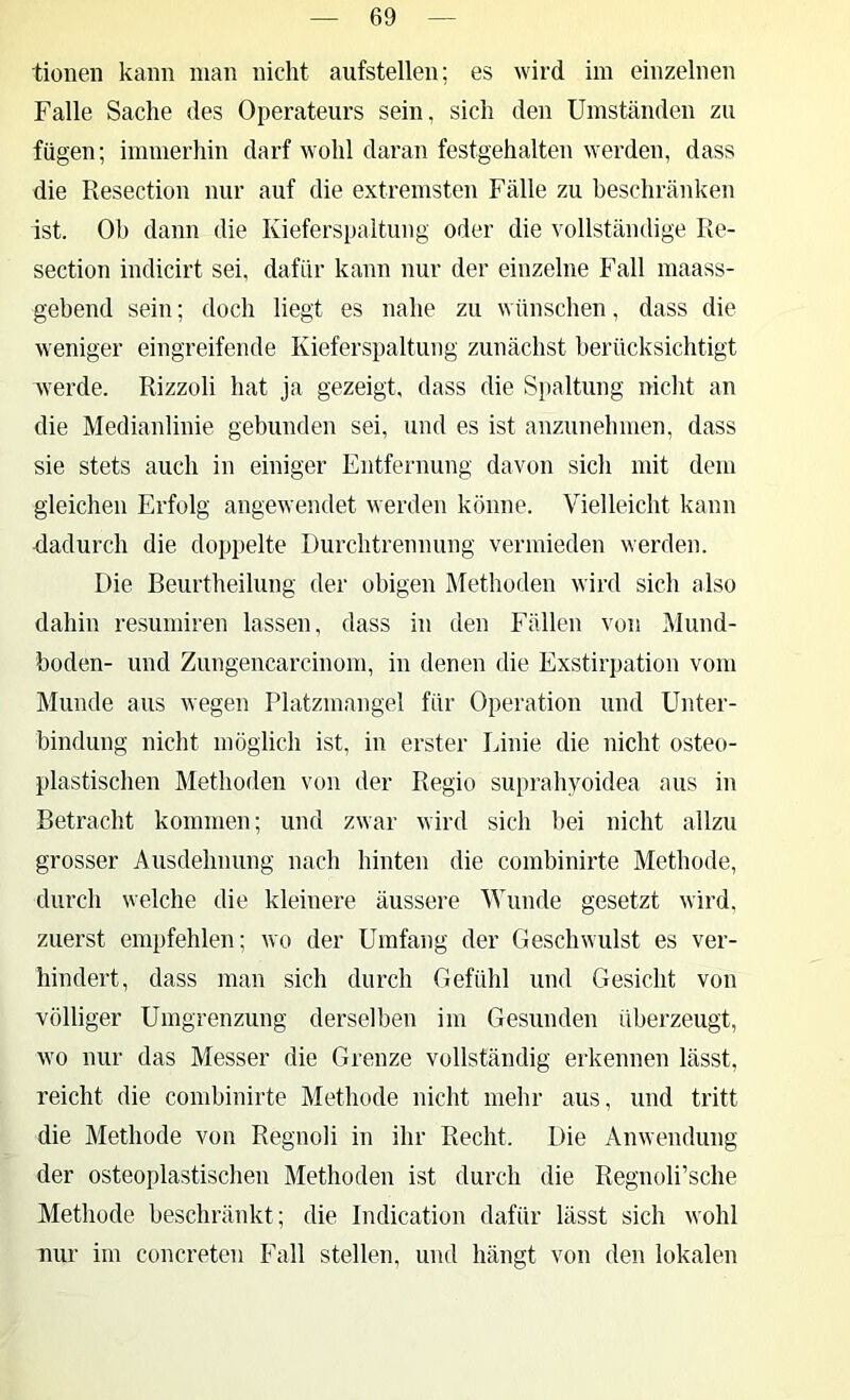 tioneii kann man nicht aufstellen; es wird im einzelnen Falle Sache des Operateurs sein, sich den Umständen zu fügen; immerhin darf wohl daran festgehalten werden, dass die Resection nur auf die extremsten Fälle zu beschränken ist. Oh dann die Kieferspaltung oder die vollständige Re- section indicirt sei, dafür kann nur der einzelne Fall maass- gebend sein; doch liegt es nahe zu wünschen, dass die weniger eingreifende Kieferspaltung zunächst berücksichtigt werde. Rizzoli hat ja gezeigt, dass die Spaltung nicht an die Medianlinie gebunden sei, und es ist anzunehmen, dass sie stets auch in einiger Entfernung davon sich mit dem gleichen Erfolg angewendet werden könne. Vielleicht kann dadurch die doppelte Durchtrennung vermieden werden. Die Beurtheilung der obigen Älethoden wird sich also dahin resumiren lassen, dass in den Fällen von Mund- boden- und Zungencarcinom, in denen die Exstirpation vom Munde aus wegen Platzmangel für Operation und Unter- bindung nicht möglich ist, in erster Linie die nicht osteo- plastischen Methoden von der Regio suprahyoidea aus in Betracht kommen; und zwar wird sich bei nicht allzu grosser Ausdehnung nach hinten die combinirte Methode, durch welche die kleinere äussere Wunde gesetzt wird, zuerst empfehlen; wo der Umfang der Geschwulst es ver- hindert, dass man sich durch Gefühl und Gesicht von völliger Umgrenzung derselben im Gesunden überzeugt, wo nur das Messer die Grenze vollständig erkennen lässt, reicht die combinirte Methode nicht mehr aus, und tritt die Methode von Regnoli in ihr Recht. Die Anwendung der osteoplastischen Methoden ist durch die Regnoli’sche Methode beschränkt; die Indication dafür lässt sich wohl nur im concreten Fall stellen, und hängt von den lokalen