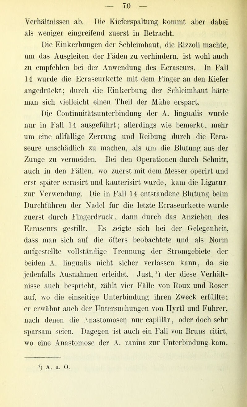 Verhältnissen ab. Die Kieferspaltung kommt aber dabei als weniger eingreifend zuerst in Betracht. Die Einkerbungen der Schleimhaut, die Rizzoli machte, um das Ausgleiten der Fäden zu verhindern, ist wohl auch zu empfehlen bei der Anwendung des Ecraseurs. In Fall 14 wurde die Ecraseurkette mit dem Finger an den Kiefer angedrückt; durch die Einkerbung der Schleimhaut hätte man sich vielleicht einen Theil der Mühe erspart. Die Continuitätsunterbindung der A. lingualis wurde nur in Fall 14 ausgeführt; allerdings wie bemerkt, mehr um eine allfällige Zerrung und Reibung durch die Ecra- seure unschädlich zu machen, als um die Blutung aus der Zunge zu vermeiden. Bei den Operationen durch Schnitt, auch in den Fällen, wo zuerst mit dem Messer operirt und erst später ecrasirt und kauterisirt wurde, kam die Ligatur zur Verwendung. Die in Fall 14 entstandene Blutung beim Durchführen der Nadel für die letzte Ecraseurkette wurde zuerst durch Fingerdruck, dann durch das Anziehen des Ecraseurs gestillt. Es zeigte sich bei der Gelegenheit, dass man sich auf die öfters beobachtete und als Norm aufgestellte vollständige Trennung der Stromgebiete der beiden A. lingualis nicht sicher verlassen kann, da sie jedenfalls Ausnahmen erleidet. Just, ‘) der diese Verhält- nisse auch bespricht, zählt vier Fälle von Roux und Roser auf, wo die einseitige Unterbindung ihren Zweck erfüllte; er erwähnt auch der Untersuchungen von Hyrtl und Führer, nach denen die Vnastomosen nur capillär, oder doch sehr sparsam seien. Dagegen ist auch ein Fall von Bruns citirt, wo eine Anastoniose der A. ranina zur Unterbindung kam.
