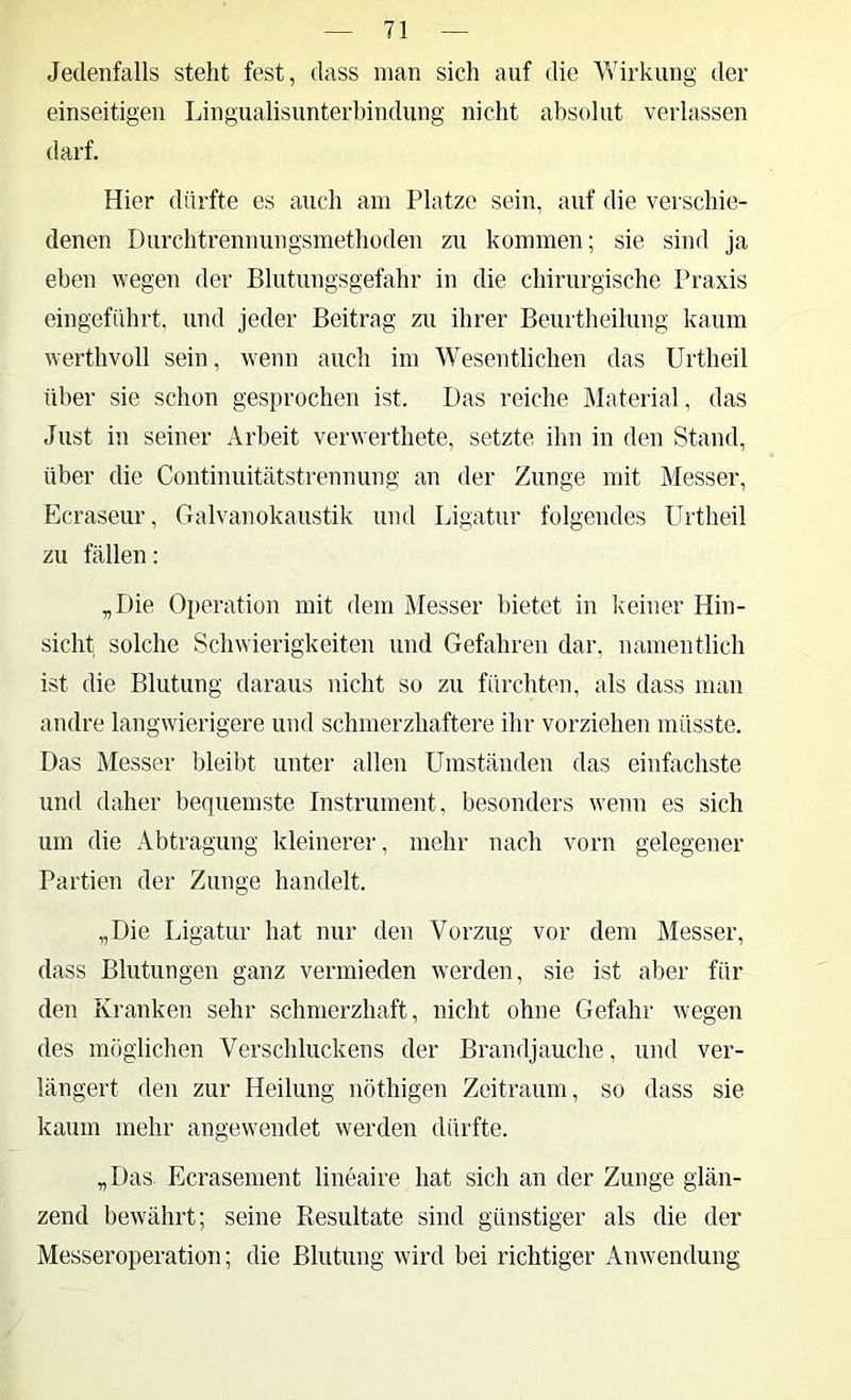 Jedenfalls steht fest, dass man sich auf die Wirkung der einseitigen Lingualisunterhindung nicht absolut verlassen darf. Hier dürfte es auch am Platze sein, auf die verschie- denen Durchtrennungsmethoden zu kommen; sie sind ja eben wegen der Blutungsgefahr in die chirurgische Praxis eingeführt, und jeder Beitrag zu ihrer Beurtheitung kaum werthvoll sein, wenn auch im Wesentlichen das Urtheil über sie schon gesprochen ist. Das reiche Material, das Just in seiner Arbeit verwerthete, setzte ihn in den Stand, über die Continuitätstrennung an der Zunge mit Messer, Ecraseur, Galvanokaustik und Ligatur folgendes Urtheil zu fällen: „Die Operation mit dem Messer bietet in keiner Hin- sicht solche Schwierigkeiten und Gefahren dar, namentlich ist die Blutung daraus nicht so zu fürchten, als dass man andre langwierigere und schmerzhaftere ihr vorziehen müsste. Das Messer bleibt unter allen Umständen das einfachste und daher bequemste Instrument, besonders wenn es sich um die Abtragung kleinerer, mehr nach vorn gelegener Partien der Zunge handelt. „Die Ligatur hat nur den Vorzug vor dem Messer, dass Blutungen ganz vermieden werden, sie ist aber für den Kranken sehr schmerzhaft, nicht ohne Gefahr wegen des möglichen Verschluckens der Brandjauche, und ver- längert den zur Heilung nöthigen Zeitraum, so dass sie kaum mehr angewendet werden dürfte. „Das. Ecrasement lineaire hat sich an der Zunge glän- zend bewährt; seine Resultate sind günstiger als die der Messeroperation; die Blutung wird bei richtiger Anwendung