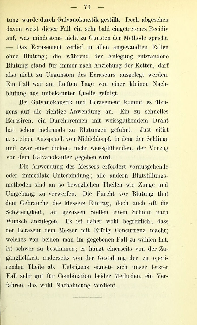 tung wurde durch Galvanokaustik gestillt. Doch abgesehen davon weist dieser Fall ein sehr bald eingetretenes Recidiv auf, was mindestens nicht zu Gunsten der Methode spricht. — Das Ecrasement verlief in allen angew'andten Fällen ohne Blutung; die während der Anlegung entstandene Blutung stand für immer nach Anziehung der Ketten, darf also nicht zu Ungunsten des Ecraseurs ausgelegt werden. Ein P'all war am fünften Tage von einer kleinen Nach- blutung aus unbekannter Quelle gefolgt. Bei Galvanokaustik und Ecrasement kommt es übri- gens auf die richtige Anw'endung an. Ein zu schnelles Ecrasiren, ein Durchbrennen mit w^eissglühendem Draht hat schon mehrmals zu Blutungen geführt. Just citirt u. a. einen Ausspruch von Middeldorpf, in dem der Schlinge und zwar einer dicken, nicht weissglülienden, der Vorzug vor dem Galvanokauter gegeben w ird. Die Anwendung des Messers erfordert vorausgehende oder immediate Unterbindung; alle andern Blutstillungs- methoden sind an so beweglichen Theilen w'ie Zunge und Umgebung, zu verwerfen. Die Furcht vor Blutung thut dem Gebrauche des Messers Eintrag, doch auch oft die Schwierigkeit, an gewissen Stellen einen Schnitt nach Wunsch anzulegen. Es ist daher wohl begreiflich, dass der Ecraseur dem Messer mit Erfolg Concurrenz macht; welches von beiden man im gegebenen Fall zu wählen hat, ist schwer zu bestimmen; es hängt einerseits von der Zu- gänglichkeit, anderseits von der Gestaltung der zu operi- renden Theile ab. Uebrigens eignete sich unser letzter Fall sehr gut für Combination beider Methoden, ein Ver- fahren, das wohl Nachahmung verdient.