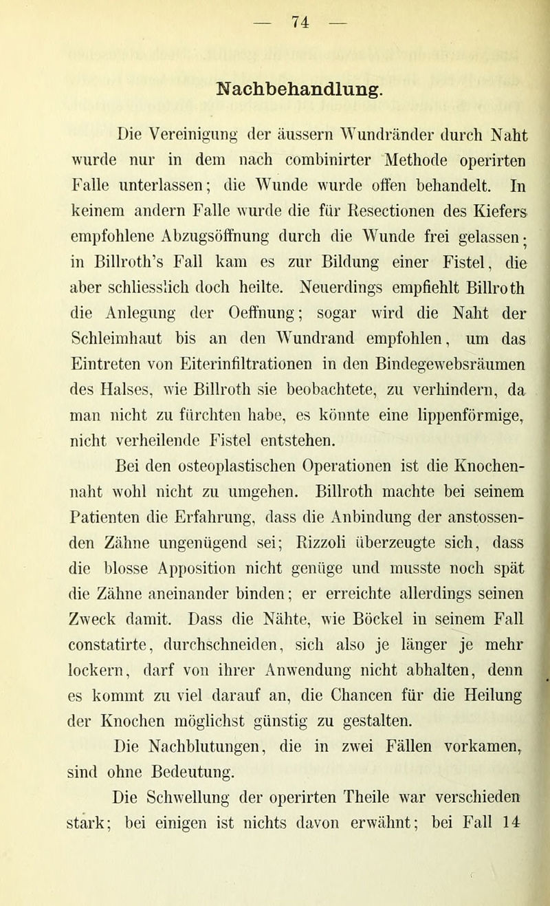 Nachbehandlung. Die Vereinigung der äussern Wundränder durch Naht wurde nur in dem nach combinirter Methode operirten Falle unterlassen; die Wunde wurde offen behandelt. In keinem andern Falle wurde die für Resectionen des Kiefers empfohlene Abzugsoff'nung durch die Wunde frei gelassen; in Billroth’s Fall kam es zur Bildung einer Fistel, die aber schliesslich doch heilte. Neuerdings empfiehlt Billroth die Anlegung der Oeffnung; sogar wird die Naht der Schleimhaut bis an den Wundrand empfohlen, um das Eintreten von Eiterinfiltrationen in den Bindegewebsräumen des Halses, wie Billroth sie beobachtete, zu verhindern, da man nicht zu fürchten habe, es könnte eine lippenförmige, nicht verheilende Fistel entstehen. Bei den osteoplastischen Operationen ist die Knochen- naht wohl nicht zu umgehen. Billroth machte bei seinem Patienten die Erfahrung, dass die Anbindung der anstossen- den Zähne ungenügend sei; Rizzoli überzeugte sich, dass die blosse Apposition nicht genüge und musste noch spät die Zähne aneinander binden; er erreichte allerdings seinen Zweck damit. Dass die Nähte, wie Böckel in seinem Fall constatirte, durchschneiden, sich also je länger je mehr lockern, darf von ihrer Anwendung nicht abhalten, denn es kommt zu viel darauf an, die Chancen für die Heilung der Knochen möglichst günstig zu gestalten. Die Nachblutungen, die in zwei Fällen vorkamen, sind ohne Bedeutung. Die Schwellung der operirten Theile war verschieden stark; bei einigen ist nichts davon erwähnt; bei Fall 14