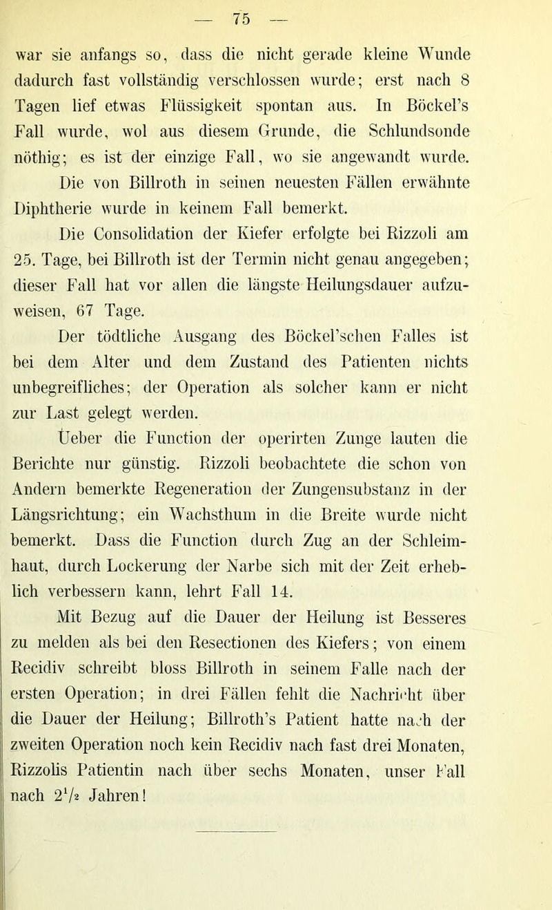 war sie anfangs so, dass die nicht gerade kleine Wunde dadurch fast vollständig verschlossen wurde; erst nach 8 Tagen lief etwas Flüssigkeit spontan aus. In Böckel’s Fall wurde, wol aus diesem Grunde, die Schlundsonde nöthig; es ist der einzige Fall, w'o sie angewandt wurde. Die von Billroth in seinen neuesten Fällen erwähnte Diphtherie wurde in keinem Fall bemerkt. Die Consolidation der Kiefer erfolgte bei Rizzoli am 25. Tage, bei Billroth ist der Termin nicht genau angegeben; dieser Fall hat vor allen die längste Heilungsdauer aufzu- weisen, 67 Tage. Der tödtliche Ausgang des Böckel’schen Falles ist bei dem Alter und dem Zustand des Patienten nichts unbegreifliches; der Operation als solcher kann er nicht zur Last gelegt werden. Üeber die Function der operirten Zunge lauten die Berichte nur günstig. Rizzoli beobachtete die schon von Andern bemerkte Regeneration der Zungensubstanz in der Längsrichtung; ein Wachsthum in die Breite wurde nicht bemerkt. Dass die Function durch Zug an der Schleim- haut, durch Lockerung der Narbe sich mit der Zeit erheb- lich verbessern kann, lehrt Fall 14. Mit Bezug auf die Dauer der Heilung ist Besseres zu melden als bei den Resectionen des Kiefers; von einem Recidiv schreibt bloss Billroth in seinem Falle nach der ersten Operation; in drei Fällen fehlt die Nachrii’ht über die Dauer der Heilung; Billroth’s Patient hatte nach der zweiten Operation noch kein Recidiv nach fast drei Monaten, Rizzolis Patientin nach über sechs Monaten, unser Fall nach 2V2 Jahren!