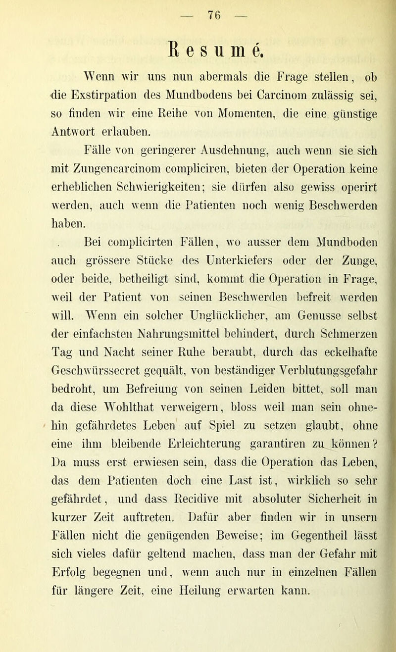 ß e s u m e. Wenn wir uns nun abermals die Frage stellen, ob die Exstirpation des Mundbodens bei Carcinoin zulässig sei, so finden wir eine Reihe von Momenten, die eine günstige Antwort erlauben. Fälle von geringerer Ausdehnung, auch wenn sie sich mit Zungencarcinom compliciren, bieten der Operation keine erheblichen Schwierigkeiten; sie dürfen also gewiss operirt werden, auch wenn die Patienten noch wenig Beschwerden haben. Bei complicirten Fällen, wo ausser dem Mundboden auch grössere Stücke des Unterkiefers oder der Zunge, oder beide, betheiligt sind, kommt die Operation in Frage, weil der Patient von seinen Beschwerden befreit werden will. Wenn ein solcher Unglücklicher, am Genüsse selbst der einfachsten Nahrungsmittel behindert, durch Schmerzen Tag und Nacht seiner Ruhe beraubt, durch das eckelhafte Geschwürssecret gequält, von beständiger Verblutungsgefahr bedroht, um Befreiung von seinen Leiden bittet, soll man da diese Wohlthat verweigern, bloss weil man sein ohne- hin gefährdetes Leben auf Spiel zu setzen glaubt, ohne eine ihm bleibende Erleichterung garantiren zu können V Da muss erst erwiesen sein, dass die Operation das Leben, das dem Patienten doch eine Last ist, wirklich so sehr gefährdet, und dass Recidive mit absoluter Sicherheit in kurzer Zeit auftreteu. Dafür aber finden wir in unsern Fällen nicht die genügenden Beweise; im Gegentheil lässt sich vieles dafür geltend machen, dass man der Gefahr mit Erfolg begegnen und, wenn auch nur in einzelnen Fällen für längere Zeit, eine Heilung erwarten kann.