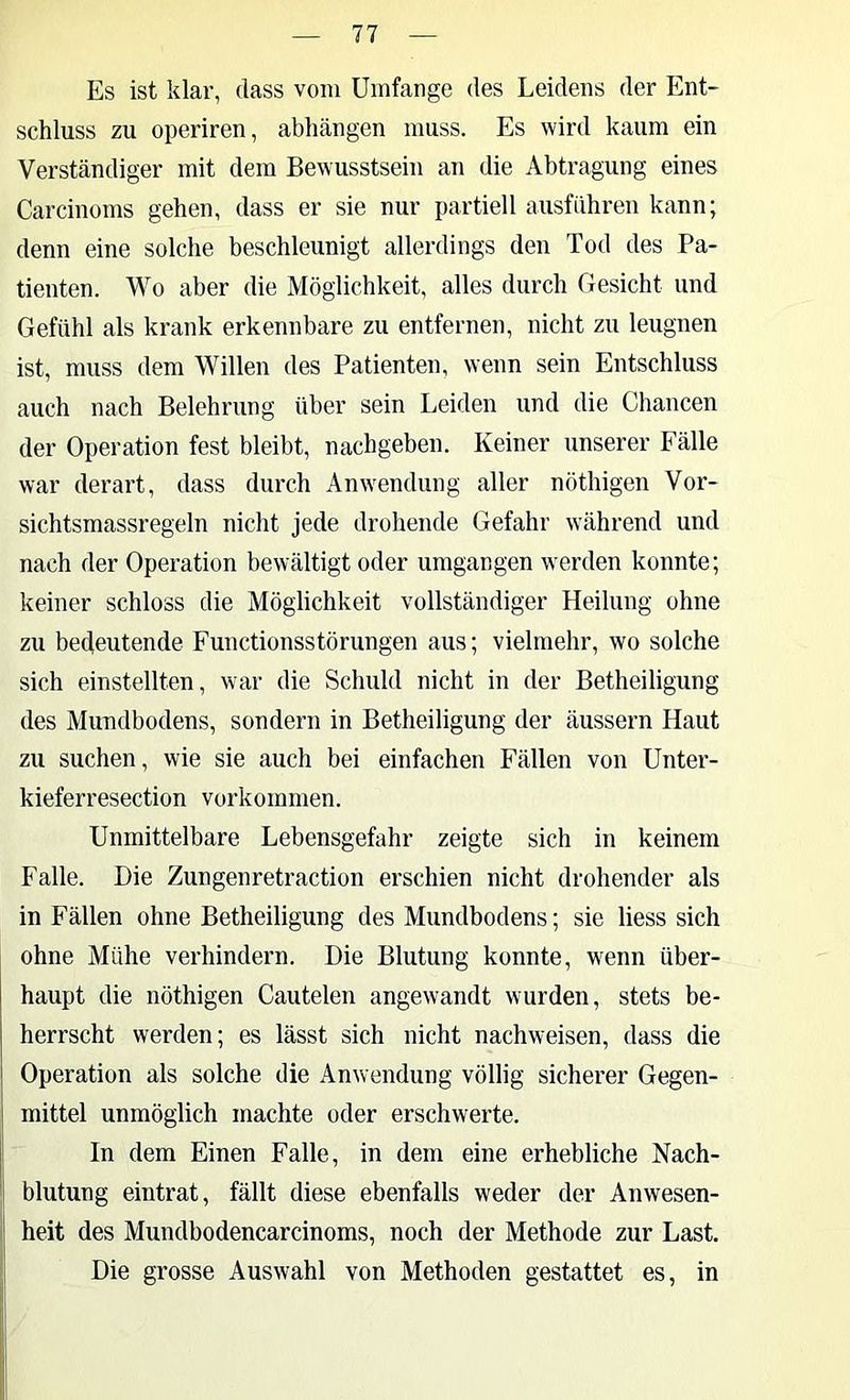Es ist klar, dass vom Umfange des Leidens der Ent- schluss zu operiren, abhängen muss. Es wird kaum ein Verständiger mit dem Bewusstsein aii die Abtragung eines Carcinoms gehen, dass er sie nur partiell ausfuhren kann; denn eine solche beschleunigt allerdings den Tod des Pa- tienten. Wo aber die Möglichkeit, alles durch Gesicht und Gefühl als krank erkennbare zu entfernen, nicht zu leugnen ist, muss dem Willen des Patienten, wenn sein Entschluss auch nach Belehrung über sein Leiden und die Chancen der Operation fest bleibt, nachgeben. Keiner unserer Fälle war derart, dass diu'ch Anwendung aller nöthigen Vor- sichtsmassregeln nicht jede drohende Gefahr während und nach der Operation bewältigt oder umgangen werden konnte; keiner schloss die Möglichkeit vollständiger Heilung ohne zu bedeutende Functionsstörungen aus; vielmehr, wo solche sich einstellten, war die Schuld nicht in der Betheiligung des Mundbodens, sondern in Betheiligung der äussern Haut zu suchen, wie sie auch bei einfachen Fällen von Unter- kieferresection Vorkommen. Unmittelbare Lebensgefahr zeigte sich in keinem Falle. Die Zungenretraction erschien nicht drohender als in Fällen ohne Betheiligung des Mundbodens; sie liess sich ohne Mühe verhindern. Die Blutung konnte, wenn über- haupt die nöthigen Cautelen angewandt wurden, stets be- herrscht werden; es lässt sich nicht nachweisen, dass die Operation als solche die Anwendung völlig sicherer Gegen- mittel unmöglich machte oder erschwerte. In dem Einen Falle, in dem eine erhebliche Nach- blutung eintrat, fällt diese ebenfalls weder der Anwesen- heit des Mundbodencarcinoms, noch der Methode zur Last. Die grosse Auswahl von Methoden gestattet es, in