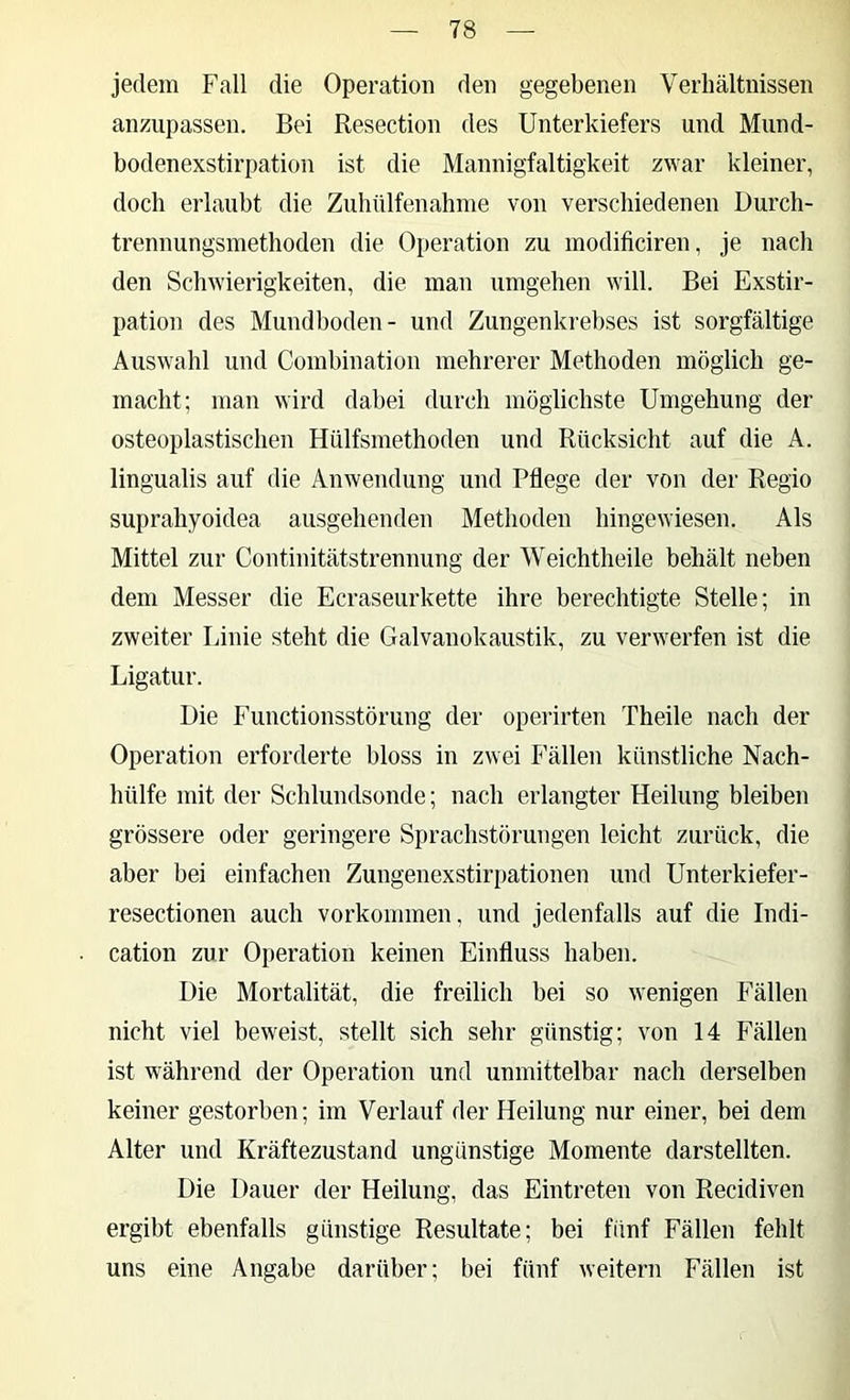 jedem Fall die Operation den gegebenen Verhältnissen anzupassen. Bei Resection des Unterkiefers und Mund- bodenexstirpation ist die Mannigfaltigkeit zwar kleiner, doch erlaubt die Zubülfenahine von verschiedenen Durch- trennungsmethoden die Operation zu modiliciren, Je nach den Schwierigkeiten, die man umgehen will. Bei Exstir- pation des Mundboden- und Zungenkrebses ist sorgfältige Auswahl und Combination mehrerer Methoden möglich ge- macht; man wird dabei durch möglichste Umgehung der osteoplastischen Hülfsmethoden und Rücksicht auf die A. lingualis auf die Anwendung und Pflege der von der Regio suprahyoidea ausgehenden Methoden hingewiesen. Als Mittel zur Continitätstrennung der Weichtheile behält neben dem Messer die Ecraseurkette ihre berechtigte Stelle; in zweiter Linie steht die Galvanokaustik, zu verwerfen ist die Ligatur. Die Functionsstörung der operirten Theile nach der Operation erforderte bloss in zwei Fällen künstliche Nach- hülfe mit der Schlundsonde; nach erlangter Heilung bleiben grössere oder geringere Sprachstörungen leicht zurück, die aber bei einfachen Zungenexstirpationen und Unterkiefer- resectionen auch Vorkommen, und jedenfalls auf die Indi- cation zur Operation keinen Einfluss haben. Die Mortalität, die freilich bei so wenigen Fällen nicht viel beweist, stellt sich sehr günstig; von 14 Fällen ist während der Operation und unmittelbar nach derselben keiner gestorben; im Verlauf der Heilung nur einer, bei dem Alter und Kräftezustand ungünstige Momente darstellten. Die Dauer der Heilung, das Eintreten von Recidiven ergibt ebenfalls günstige Resultate; bei fünf Fällen fehlt uns eine Angabe darüber; bei fünf weitern Fällen ist