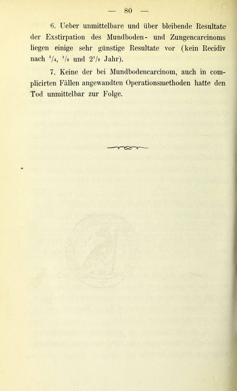 6. lieber unmittelbare und über bleibende Resultate der Exstirpation des Mundboden- und Zungencarcinoms liegen einige sehr günstige Resultate vor (kein Recidiv nach ‘A, ‘A und 2V2 Jahr). 7. Keine der bei Mundbodencarcinom, auch in com- plicirten Fällen angewandten Operationsmethoden hatte den Tod unmittelbar zur Folge.