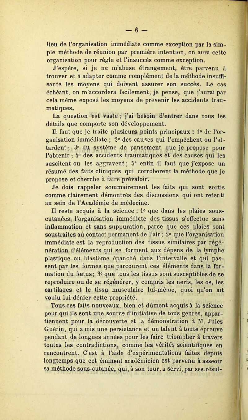 lieu de l’organisation immédiate comme exception par la sim- ple méthode de réunion par première intention, on aura cette organisation pour règle et l’insuccès comme exception. J’espère, si je ne m’abuse étrangement, être parvenu à trouver et à adapter comme complément de la méthode insuffi- sante les moyens qui doivent assurer son succès. Le cas échéant, on m’accordera facilement, je pense, que j’aurai par cela même exposé les moyens de prévenir les accidents trau- matiques. La question est vaste ; j’ai besoin d’entrer dans tous les détails que comporte son développement. Il faut que je traite plusieurs points principaux : 1» de l’or- ganisation immédiate ; 2° des causes qui l’empêchent ou l’at- tardent ; • 3® du système de pansement que je propose pour l’obtenir ; 4® des accidents traumatiques et des causes qui les suscitent ou les aggravent ; 5“ enfin il faut que j’expose un résumé des faits cliniques qui corroborent la méthode que je propose et cherche à faire prévaloir. Je dois rappeler sommairement les faits qui sont sortis comme clairement démontrés des discussions qui ont retenti au sein de l’Académie de médecine. Il reste acquis à la science : 1® que dans les plaies sous- cutanées, l’organisation immédiate des tissus s’eflFectue sans inflammation et sans suppui’ation, parce que ces plaies sont soustraites aù contact permanent de l’air; 2® que l’organisation immédiate est la reproduction des tissus similaires par régé- nération d’éléments qui se forment aux dépens de la lymphe plastique ou blastème épanché dans l’intervalle et qui pas- sent par les formes que parcourent ces éléments dans la for- mation du fœtus; 3® que tous les tissus sont susceptibles de se reproduire ou de se régénérer, y compris les nerfs, les os, les cartilages et le tissu musculaire lui-même, quoi qu’on ait voulu lui dénier cette propriété. Tous ces faits nouveaux, bien et dûment acquis à la science pour qui ils sont une source d’initiative de tous genres, appar- tiennent pour la découverte et la démonstration à M. Jules Guérin, qui amis une persistance et un talent à toute épreuve pendant de longues années pour les faire triompher à travers toutes les contradictions, comme les vérités scientifiques en rencontrent. C’est à l’aide d’expérimentations faites depuis longtemps que cet éminent académicien est parvenu à asseoir sa méthode sous-cutanée, qui, à son tour, a servi, par ses résul-