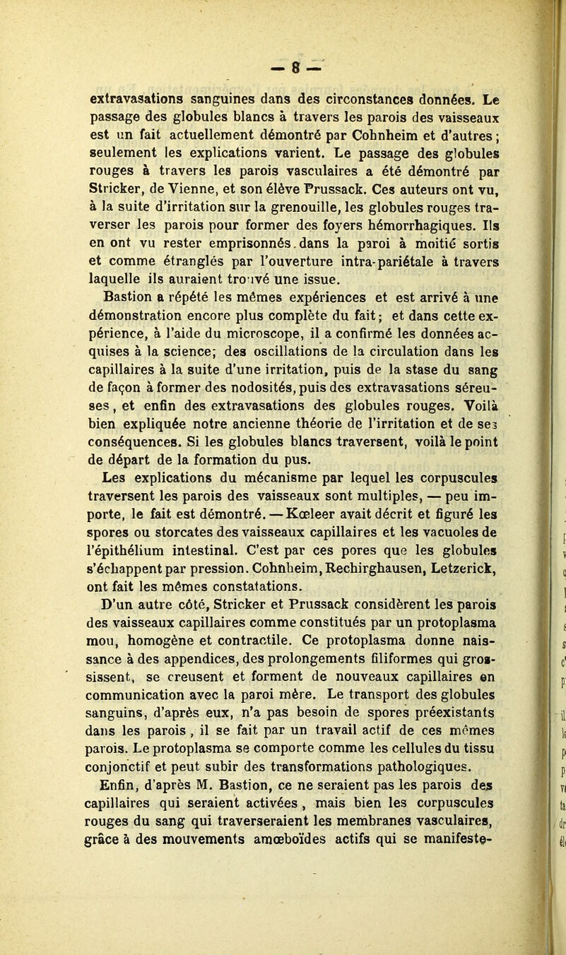 extravasations sanguines dans des circonstances données. Le passage des globules blancs à travers les parois des vaisseaux est un fait actuellement démontré par Cobnheim et d’autres ; seulement les explications varient. Le passage des globules rouges à travers les parois vasculaires a été démontré par Stricker, de Vienne, et son élève Prussack. Ces auteurs ont vu, à la suite d’irritation sur la grenouille, les globules rouges tra- verser les parois pour former des foyers hémorrhagiques. Ils en ont vu rester emprisonnés. dans la paroi à moitié sortis et comme étranglés par l’ouverture intra-pariétale à travers laquelle ils auraient trouvé une issue. Bastion a répété les mêmes expériences et est arrivé à une démonstration encore plus complète du fait ; et dans cette ex- périence, à l’aide du microscope, il a confirmé les données ac- quises à la science; des oscillations de la circulation dans les capillaires à la suite d’une irritation, puis de la stase du sang de façon à former des nodosités, puis des extravasations séreu- ses , et enfin des extravasations des globules rouges. Voilà bien expliquée notre ancienne théorie de l’irritation et de ses conséquences. Si les globules blancs traversent, voilà le point de départ de la formation du pus. Les explications du mécanisme par lequel les corpuscules traversent les parois des vaisseaux sont multiples, — peu im- porte, le fait est démontré. — Kœleer avait décrit et figuré les spores ou storcates des vaisseaux capillaires et les vacuoles de l’épithélium intestinal. C’est par ces pores que les globules s’échappent par pression. Cohnbeim,Rechirghausen, Letzerick, ont fait les mêmes constatations. D’un autre côté, Stricker et Prussack considèrent les parois des vaisseaux capillaires comme constitués par un protoplasma mou, homogène et contractile. Ce protoplasma donne nais- sance à des appendices, des prolongements filiformes qui gros- sissent, se creusent et forment de nouveaux capillaires en communication avec la paroi mère. Le transport des globules sanguins, d’après eux, n’a pas besoin de spores préexistants dans les parois, il se fait par un travail actif de ces mômes parois. Le protoplasma se comporte comme les cellules du tissu conjonctif et peut subir des transformations pathologiques. Enfin, d’après M. Bastion, ce ne seraient pas les parois des capillaires qui seraient activées , mais bien les corpuscules rouges du sang qui traverseraient les membranes vasculaires, grâce à des mouvements araœboïdes actifs qui se manifeste-