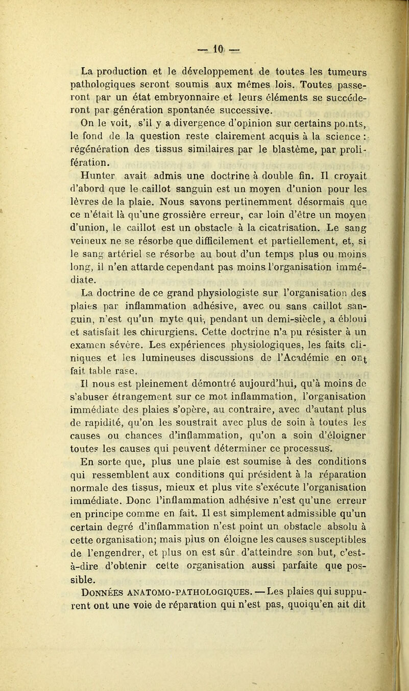 La production et le développement de toutes les tumeurs pathologiques seront soumis aux mêmes lois. Toutes passe- ront par un état embryonnaire et leurs éléments se succéde- ront par génération spontanée successive. On le voit, s’il y a divergence d’opinion sur certains pomts, le fond de la question reste clairement acquis à la science : régénération des tissus similaires par le blastème, par proli- fération. Hunter avait admis une doctrine à double fin. Il croyait d’abord que le caillot sanguin est un moyen d’union pour les lèvres de la plaie. Nous savons pertinemment désormais que ce n’était là qu’une grossière erreur, car loin d’être un moyen d’union, le caillot est un obstacle à la cicatrisation. Le sang veineux ne se résorbe que difficilement et partiellement, et, si le sang artériel se résorbe au bout d’un temps plus ou moins long, il n’en attarde cependant pas moins l’organisation immé- diate. La doctrine de ce grand physiologiste sur l’organisation des plaies par inflammation adhésive, avec ou sans caillot san- guin, n’est qu’un myte qui-, pendant un demi-siècle, a ébloui et satisfait les chirurgiens. Cette doctrine n’a pu ré.sister à un examen sévère. Les expériences physiologiques, les faits cli- niques et les lumineuses discussions de l’Académie en on^ fait table rase. Il nous est pleinement démontré aujourd’hui, qu’à moins de s’abuser étrangement sur ce mot inflammation, l’organisation immédiate des plaies s’opère, au contraire, avec d’autant plus de rapidité, qu’on les soustrait avec plus de soin à toutes les causes ou chances d’inflammation, qu’on a soin d’éloigner toutes les causes qui peuvent déterminer ce processus'. En sorte que, plus une plaie est soumise à des conditions qui ressemblent aux conditions qui président à la réparation normale des tissus, mieux et plus vite s’exécute l’organisation immédiate. Donc l’inflammation adhésive n’est qu’une erreur en principe comme en fait. Il est simplement admissible qu’un certain degré d’inflammation n’est point un obstacle absolu à cette organisation; mais plus on éloigne les causes susceptibles de l’engendrer, et plus on est sûr d’atteindre son but, c’est- à-dire d’obtenir cette organisation aussi parfaite que pos- sible. Données anatomo-pathologiques.—Les plaies qui suppu- rent ont une voie de réparation qui n’est pas, quoiqu’on ait dit