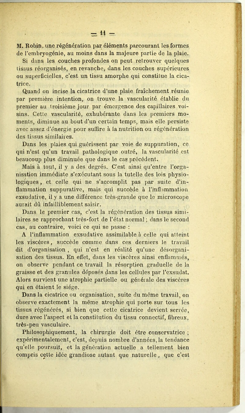 1* - M. Robin, une régénération par éléments parcourant les formes de l’embryogénie, au moins dans la majeure partie de la plaie. Si dans les couches profondes on peut retrouver quelques tissus réorganisés, en revanche, dans les couches supérieures ou superficielles, c’est un tissu amorphe qui constitue la cica- trice. Quand on incise la cicatrice d’une plaie fraîchement réunie par première intention, on trouve la vascularité établie du premier au troisième jour par émergence des capillaires voi- sins. Cette vascularité, exhubérante dans les premiers mo- ments, diminue au bout d’un certain temps, mais elle persiste avec assez d’énergie pour suffire à la nutrition ou régénération des tissus similaires. Dans les plaies qui guérissent par voie de suppuration, ce qui n’est qu’un travail pathologique outré, la vascularité est beaucoup plus diminuée que dans le cas précédent. Mais à tout, il y a des degrés. C’est ainsi qu’entre l’orga- nisation immédiate s’exécutant sous la tutelle des lois physio- logiques , et celle qui ne s’accomplit pas par suite d’in- flammation suppurative, mais qui succède à l’inflammation exsudative, il y a une différence très-grande que le microscope aurait dû infailliblement saisir. Dans le premier cas, c’est la régénération des tissus simi- laires se rapprochant très-fort de l’état normal ; dans le second cas, au contraire, voici ce qui se passe : A l’inflammation exsudative assimilable à celle qui atteint les viscères, succède comme dans ces derniers le travail dit d’organisation , qui n’est en réalité qu’une désorgani- sation des tissus. En effet, dans les viscères ainsi enflammés, on observe pendant ce travail la résorption graduelle de la graisse et des granules déposés ^ans les cellules par l’exsudât. Alors survient une atrophie partielle ou générale des viscères qui en étaient le siège. Dans la cicatrice ou organisation, suite du même travail, on observe exactement la même atrophie qui porte sur tous les tissus régénérés, si bien que cette cicatrice devient serrée, dure avec l’aspect et la constitution du tissu connectif, fibreux, très-peu vasculaire. Philosophiquement, la chirurgie doit être conservatrice ; expérimentalement, c’est, depuis nombre d’années, la tendance qu’elle poursuit, et la génération actuelle a tellement bien compris cette idée grandiose autant que naturelle, que c’est