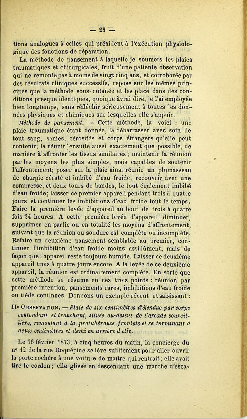 tiens analogues à celles qui président à l'exécution physiolo- gique des fonctions de réparation. La méthode de pansement à laquelle je soumets les plaies traumatiques et chirurgicales, fruit d’une patiente observation qui ne remonte pas à moins de vingt cinq ans, et corroborée par des résultats cliniques successifs, repose sur les mêmes prin- cipes que la méthode sous- cutanée et les place dans des con- ditions presque identiques, quoique àvrai dire, je l’ai employée bien longtemps, sans réfléchir sérieusement à toutes les don- nées physiques et chimiques sur lesquelles elle s’appuie. Méthode de pansement. — Cette méthode, la voici : une plaie traumatique étant donnée, la débarrasser avec soin de tout sang, sanies, sérosités et corps étrangers qu’elle peut contenir; la réunir’ensuite aussi exactement que possible, de manière à affronter les tissus similaires ; maintenir la réunion par les moyens les plus simples, mais capables de soutenir l’affrontement; poser sur la plaie ainsi réunie un plumasseau de charpie cératé et imbibé d’eau froide, recouvrir avec une compresse, et deux tours de bandes, le tout également imbibé d’eau froide; laisser ce premier appareil pendant trois à quatre jours et continuer les imbibitions d’eau froide tout le temps. Faire la première levée d’appareil au bout de trois à quatre fois 24 heures. A cette première levée d’appareil, diminuer, supprimer en partie ou en totalité les moyens d’affrontement, suivant que la réunion ou soudure est complète ou incomplète. Refaire un deuxième pansement semblable au premier, con- tinuer l’imbibition d’eau froide moins assidûment, mais de façon que l’appareil reste toujours humide. Laisser ce deuxième appareil trois à quatre jours encore, A la levée de ce deuxième appareil, la réunion est ordinairement complète. En sorte que cette méthode se résume en ces trois points ; réunion par première intention, pansements rares, imbibitions d’eau froide ou tiède continues. Donnons un exemple récent etsai.sissant : Ile Observation. — Plaie de six centimètres d’étendue par corps contondant et tranchant, située au-dessus de l'arcade sourcil- lière, remontant à la protubérance frontale et se terminant à deux centimètres et demi en arriére d'elle. Le 16 février 1873, à cinq heures du matin, la concierge du n® 12 de la rue Roquépine se lève subitement pour aller ouvrir la porte cochère à une voiture de maître qui rentrait; elle avait tiré le cordon ; elle glisse en descendant une marche d’esc^-