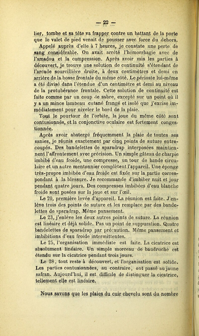 lief, tombe et sa tête va frapper contre un battant de la porte que le valet de pied venait de pousser avec force du dehors. Appelé auprès d’elle à 7 heures, je constate une perte de sang ,c,Q:paid.érable. On avait arrêté l’hémorrhagie avec de l’amadoq et la compression. Après avoir mis les parties à découvejit, je trouve une solution de continuité s’étendant de l’arcade sourcillière droite, à dpux centimètres et demi en arrière de la bosse frontale du même côté. Le périoste lui-même a été divisé dans l’étendue d’un centimètre et demi au niveau de la protubérance frontale. Cette solution de continuité est faite comme par un coup <le sabre, excepté sur un point où il y a nn mince lambeau cutané frangé et isolé que j’excise im- médiatement pour niveler le bord de la plaie. Toiji,t le pourtour de l’orbite, la joue du même côté sont contusionnés, et la conjonctive oculaire est fortement conges- tionnée. Après avoir abstergé fréquemment la plaie de toutes ses sanies, je réunis exactement par cinq points de suture entre- coupés. Des bandelettes de sparadrap interposées maintien- nent l’affrontement avec précision. Un simple gâteau de charpie imbibé d’eau froide, une compresse, un tour de bande circu- laire et un autre mentonnier complètent l’appareil. Une éponge très-propre imbibée d’eau froisie est fixée sur la partie corres- pondant à la blessure. Je recommande d’imbiber nuit et jour pendant quatre jours. Des compresses imbibées d’eau blanche froide sont posées sur la joue et sur l’œil. Le 20, première levée d’appareil. La réunion est faite. J’en- lève trois des points de suture et les remplace par des bande- lettes de sparadrap. Même pansement. Le 23, j’enlève les deux autres points de suture. La réunion est linéaire et déjà solide. Pas un point de suppuration. Quatre bandelettes de sparadrap par précaution. Même pansement et imhibitions d’eau froide intermittentes. Le 25, l’organisation immédiate est faite. La cicatrice est absolument linéaire. Un simple morceau de baudruche est étendu sur la cicatrice pendant trois jours. Le 28, tout reste à découvert, et l’organisation est solide. Les parties contusionnées, au contraire, ont passé au jaune safran. Aujourd’hui, il est difficile de distinguer la cicatrice, tellement eUe est linéaire. Nous savons que les plaies du cuir chevelu sont du nombre