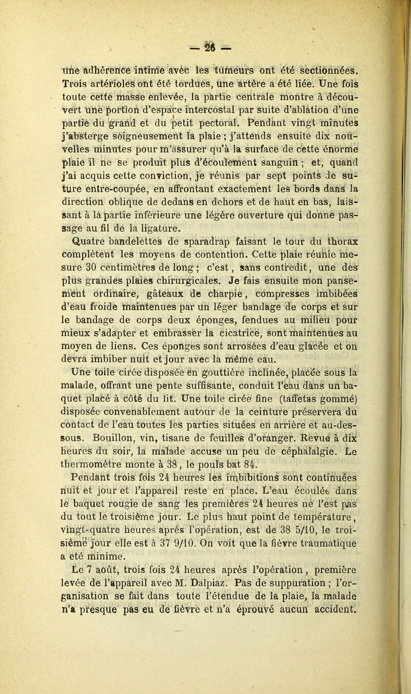 — — une adhérence intime avec les tumeurs ont été sectionnées. Trois artérioles ont été tordues, une artère a été liée. Une fois toute cette masse enlevée, la partie centrale montre à décou- vert Une ^)ortion d’espace intercostal par suite d’ablàtion d’une partie du grand et du 'f>etit pectoral. Pendant vingt minutes j’absterge sôigneusement la plaie ; j’attends ensuite dix nou- velles minutes pour m’àSsurer qu’à la surface de cette énorme plaie il ne Se produit plus d’écoulement sanguin ; et, quand j’ai acquis cette conviction, je réunis par sept points de su- ture entre-coupée, en affrontant exactement les bords dans la direction oblique de dedans en dehors et de haut en bas, lais- sant à là partie inférieure une légère ouverture qui donne pas- sage au fil de la ligature. Quatre bandelettes de sparadrap faisant le tour du thorax complètent les moyens de contention. Cette plaie réunie me- sure 30 centimètres de long ; c’est, sans contredit, une des plus grandes plaies chirurgicales. Je fais ensuite mon panse- ment Ordinaire, gâteaux de charpie, compresses imbibées d’eau froide maintenues par un léger bandage de corps et sur le bandage de corps deux éponges, fendues au milieu pour mieux s’adapter et embrasser la cicatrice, sont maintenues au moyen de liens. Ces éponges sont arrosées d’eau glacée et on devra imbiber nUit et jour avec la même eau. Une toile cirée disposée en gouttière inclinée, placée sous la malade, offrant une pente suffisante, conduit l’eau dans un ba- quet placé à côté du lit. Une toile cirée fine (taffetas gommé) disposée convenablement autour de la ceinture préservera du contact de l’eau toutes les parties situées en arrière et au-des- sous. Bouillon, vin, tisane de feuilles d’oranger. Revue à dix heures du soir, la malade accuse un peu de céphalalgie. Le thermomètre monte à 38, le pouls bat 84. Pendant trois fois 24 heures les imbibitions sont continuées nuit et jour et l’appareil reste en place. L’eau écoulée dans lé baquet rougie de sang les premières 24 heures ne l’est pas du tout le troisième jour. Le plus haut point de température, vingt-quatre heures après l’opération, est de 38 5/10, le troi- sième jour elle est à 37 9/10. On voit que la fièvre traumatique a été minime. Le 7 août, trois fois 24 heures après l’opération, première levée de l’appareil avec M. Dalpiaz. Pas de suppuration ; l’or- ganisation se fait dans toute l’étendue de la plaie, la malade n’a presque pas eu de fièvre et n’a éprouvé aucun accident. V 4 Vi £' 4. I i