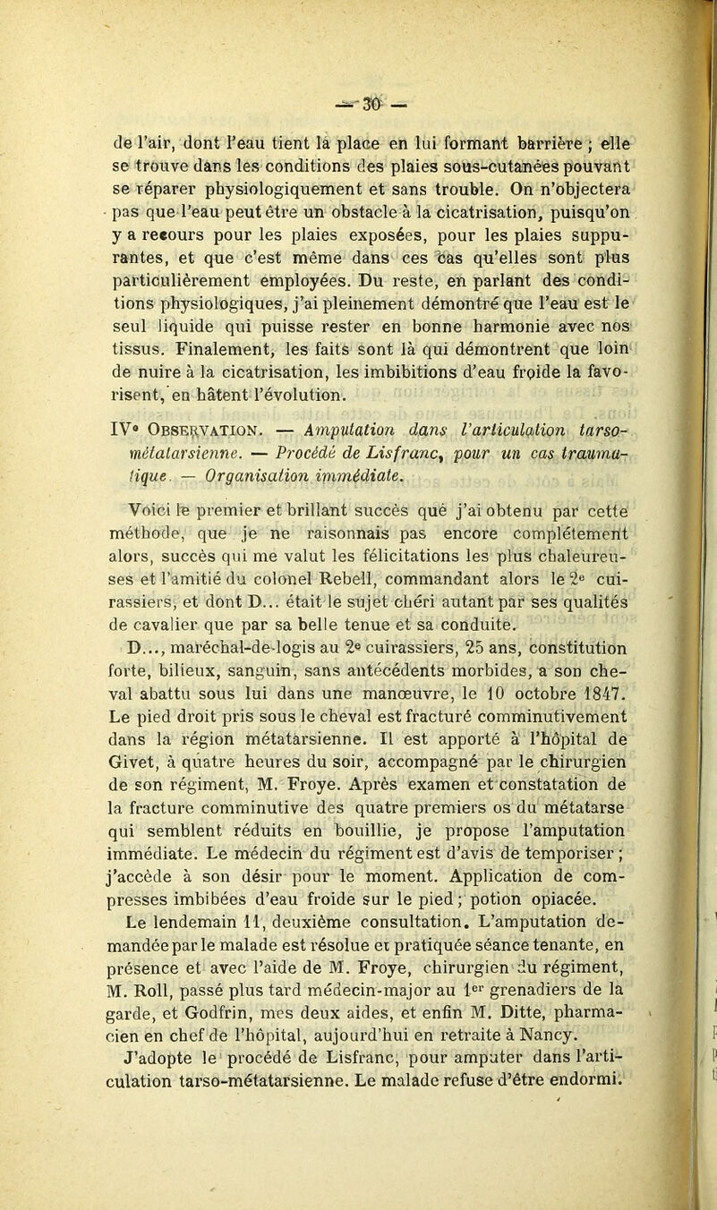 de l’air, dont l’eau tient la place en lui formant barrière ; elle se trouve dans les conditions des plaies sous-cutanées pouvant se réparer physiologiquement et sans trouble. On n’objectera pas que l’eau peut être un obstacle à la cicatrisation, puisqu’on y a recours pour les plaies exposées, pour les plaies suppu- rantes, et que c’est même dans ces bas qu’elles sont plus particulièrement employées. Du reste, en parlant des condi- tions physiologiques, j’ai pleinement démontré que l’eau est le seul liquide qui puisse rester en bonne harmonie avec nos tissus. Finalement, les faits sont là qui démontrent que loin de nuire à la cicatrisation, les imbibitions d’eau froide la favo- risent, en hâtent l’évolution. IV* Obsei?.vation. — Amputation dans l’articulation tarso- métatarsienne. — Procédé de Lisfranc, pour un cas trauma- tique. — Organisation immédiate. Voici le premier et brillant succès qué j’ai obtenu par cette méthode, que je ne raisonnais pas encore complètement alors, succès qui me valut les félicitations les plus chaleureu- ses et l’amitié du colonel Rebell, commandant alors le 2® cui- rassiers, et dont D... était le sujet chéri autant par ses qualités de cavalier que par sa belle tenue et sa conduite. D..., maréchal-de-logis au 2® cuirassiers, 25 ans, constitution forte, bilieux, sanguin, sans antécédents morbides, a son che- val abattu sous lui dans une manœuvre, le 10 octobre 1847. Le pied droit pris sous le cheval est fracturé comminutivement dans la région métatarsienne. Il est apporté à l’hêpital de Givet, à quatre heures du soir, accompagné par le chirurgien de son régiment, M. Froye. Après examen et constatation de la fracture comminutive des quatre premiers os du métatarse qui semblent réduits en bouillie, je propose l’amputation immédiate. Le médecin du régiment est d’avis de temporiser ; j’accède à son désir pour le moment. Application de com- presses imbibées d’eau froide sur le pied; potion opiacée. Le lendemain 11, deuxième consultation. L’amputation de- mandée par le malade est résolue ei pratiquée séance tenante, en présence et avec l’aide de M. Froye, chirurgien du régiment, M. Roll, passé plus tard médecin-major au 1®'' grenadiers de la garde, et Godfrin, mes deux aides, et enfin M. Ditte, pharma- cien en chef de l’hôpital, aujourd’hui en retraite à Nancy. J’adopte le procédé de Lisfranc, pour amputer dans l’arti- culation tarso-métatarsienne. Le malade refuse d’être endormi.