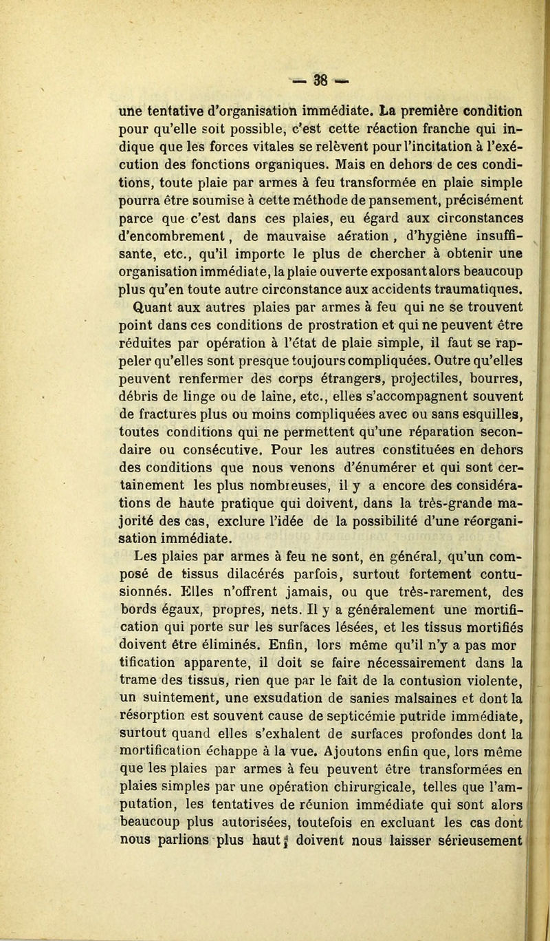 une tentative d’organisation immédiate. La première condition pour qu’elle soit possible, c’est cette réaction franche qui in- dique que les forces vitales se relèvent pour l’incitation à l’exé- cution des fonctions organiques. Mais en dehors de ces condi- tions, toute plaie par armes à feu transformée en plaie simple pourra être soumise à cette méthode de pansement, précisément parce que c’est dans ces plaies, eu égard aux circonstances d’encombrement, de mauvaise aération, d’hygiène insuffi- sante, etc., qu’il importe le plus de chercher à obtenir une organisation immédiate, la plaie ouverte exposantalors beaucoup plus qu’en toute autre circonstance aux accidents traumatiques. Quant aux autres plaies par armes à feu qui ne se trouvent point dans ces conditions de prostration et qui ne peuvent être réduites par opération à l’état de plaie simple, il faut se rap- peler qu’elles sont presque toujours compliquées. Outre qu’elles peuvent renfermer des corps étrangers, projectiles, bourres, , débris de linge ou de laine, etc., elles s’accompagnent souvent 1 de fractures plus ou moins compliquées avec ou sans esquilles, \ toutes conditions qui ne permettent qu’une réparation secon- ■ daire ou consécutive. Pour les autres constituées en dehors i des conditions que nous venons d’énumérer et qui sont cer- • tainement les plus nombreuses, il y a encore des considéra- r tions de haute pratique qui doivent, dans la très-grande ma- ■ jorité des cas, exclure l’idée de la possibilité d’une réorgani- > sation immédiate. Les plaies par armes à feu ne sont, en général, qu’un com- ■ posé de tissus dilacérés parfois, surtout fortement contu- * sionnés. Elles n’offrent jamais, ou que très-rarement, des 1 bords égaux, propres, nets. Il y a généralement une mortifi- 1 cation qui porte sur les surfaces lésées, et les tissus mortifiés '| doivent être éliminés. Enfin, lors même qu’il n’y a pas mor j tification apparente, il doit se faire nécessairement dans la t| trame des tissus, rien que par le fait de la contusion violente, il un suintement, une exsudation de sanies malsaines et dont la i résorption est souvent cause de septicémie putride immédiate, i surtout quand elles s’exhalent de surfaces profondes dont la i mortification échappe à la vue. Ajoutons enfin que, lors même ' que les plaies par armes à feu peuvent être transformées en i plaies simples par une opération chirurgicale, telles que l’am- t putation, les tentatives de réunion immédiate qui sont alors ; beaucoup plus autorisées, toutefois en excluant les cas dont J nous parlions plus haut^ doivent nous laisser sérieusement ||