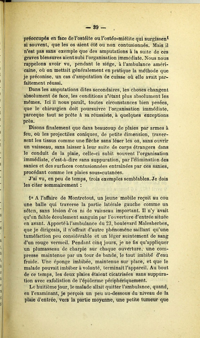 préoccupés en face de l’ostéite ou l’ostêo-miélite qui surgissen* si souvent, que les os aient été ou non contusionnés. Mais il n’est pas sans exemple que des amputations à la suite de ces graves blessures aient subi l’organisation immédiate. Nous nous rappelons avoir vu, pendant le siège, à l’ambulance améri- caine, où on mettait généralement en pratique la méthode que je préconise, un cas d’amputation de cuisse où elle avait par- faitement réussi. Dans les amputations dites secondaires, les choses changent absolument de face, les conditions n’étant plus absolument les mêmes. Ici il nous paraît, toutes circonstances bien pesées, que le chirurgien doit poursuivre l’organisation immédiate, parceque tout se prête à sa réussiste, à quelques exceptions près. Disons finalement que dans beaucoup de plaies par armes à feu, où les projectiles coniques, de petite dimension, traver- sent les tissus comme une flèche sans léser les os, sans ouvrir un vaisseau, sans laisser à leur suite de corps étrangers dans le conduit de la plaie, celle-ci subit souvent l’organisation immédiate, c’est-à-dire sans suppuration, par l’élimination des sanies et des surfaces contusionnées entraînées par ces sanies, procédant comme les plaies sous-cutanées. J’ai vu, en peu de temps, trois exemples semblables. Je dois les citer sommairement : l® A l’affaire de Montretout, un jeune mobile reçoit au cou une balle qui traverse la partie latérale gauche comme un séton, sans lésion d’os ni de vaisseau important. Il n’y avait qu’un faible écoulement sanguin par l’ouverture d’entrée située en avant. Apporté à l’ambulance du 23, boulevard Malesherbes, que je dirigeais, il n’offrait d’autre phénomène saillant qu’une tuméfaction peu considérable et un léger suintement de sang d’un rouge vermeil. Pendant cinq jours, je ne fis qu’appliquer un plumasseau de charpie sur chaque ouverture,' une com- presse maintenue par un tour de bande, le tout imbibé d’eau froide. Une éponge imbibée, maintenue sur place, et que le malade pouvait imbiber à volonté, terminait l’appareil. Au bout de ce temps, les deux plaies étaient cicatrisées sans suppura- tion avec exfoliation de l’épiderme périphériquement. Le huitième jour, le malade allait quitter l’ambulance, quand, en l’examinant, je perçois un peu au-dessous du niveau de la plaie d’entrée, vers la partie moyenne, une petite tumeur que