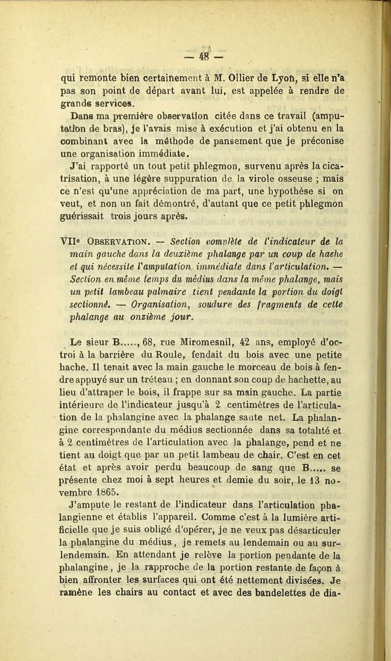 — 48 - qui femonte bien certainement à M. Ollier de Lyon, si elle n'a pas son point de départ avant lui, est appelée à rendre de grands services. Dans ma première observation citée dans ce travail (ampu- tation de bras), je l’avais mise à exécution et j’ai obtenu en la combinant avec la méthode de pansement que je préconise une organisation immédiate. J’ai rapporté un tout petit phlegmon, survenu après la cica- trisation, à une légère suppuration de la virole osseuse ; mais ce n’est qu’une appréciation de ma part, une hypothèse si on veut, et non un fait démontré, d’autant que ce petit phlegmon guérissait trois jours après. VII® Observation. — Section complète de l’indicateur de la main gauche dans la deuxième phalange par un coup de hache et qui nécessite Vamputation immédiate dans Varticulation. — Section en même temps du médius dans la même phalange, mais un petit lambeau palmaire tient pendante la portion du doigt sectionné. — Organisation, soudure des fragments de cette phalange au onzième jour. Le sieur B , 68, rue Miromesnil, 42 ans, employé d’oc- troi à la bari'ière du Roule, fendait du bois avec une petite hache. Il tenait avec la main gauche le morceau de bois à fen- dre appuyé sur un tréteau ; en donnant son coup de hachette, au lieu d’attraper le bois, il frappe sur sa main gauche. La partie intérieure de l’indicateur jusqu’à 2 centimètres de l’articula- tion de la phalangine avec la phalange saute net. La phalan- gine correspondante du médius sectionnée dans sa totalité et à 2 centimètres de l’articulation avec la phalange, pend et ne tient au doigt que par un petit lambeau de chair. C’est en cet état et après avoir perdu beaucoup de sang que B se présente chez moi à sept heures et demie du soir, le 13 no- vembre 1865. J’ampute le restant de l’indicateur dans l’articulation pha- langienne et établis l’appareil. Comme c’est à la lumière arti- ficielle que je suis obligé d’opérer, je ne veux pas désarticuler la phalangine du médius, je remets au lendemain ou au sur- lendemain. En attendant je relève la portion pendante de la phalangine , je la rapproche de la portion restante de façon à bien affronter les surfaces qui ont été nettement divisées. Je ramène les chairs au contact et avec des bandelettes de dia-