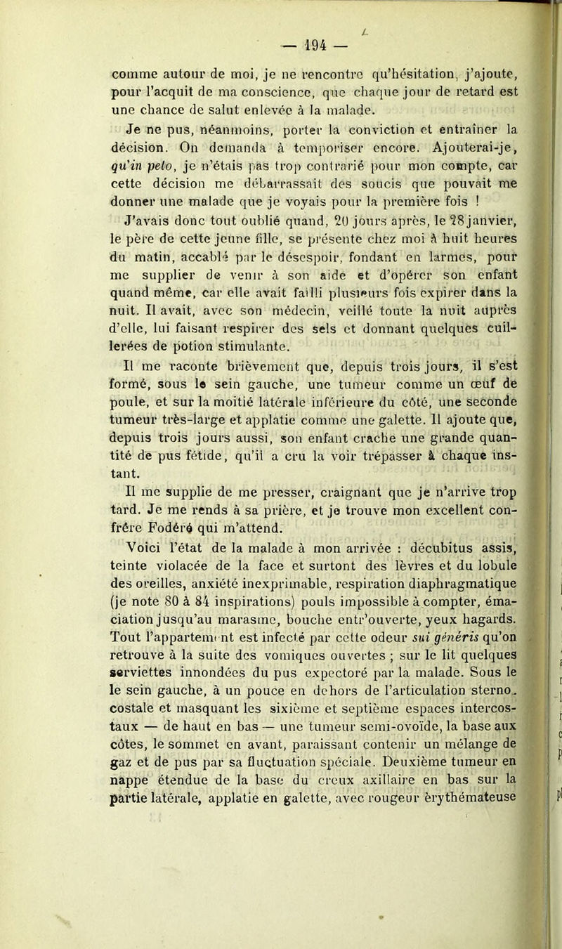 L — 194 — comme autour de moi, je ne rencontre qu’hésitation, j’ajoute, pour l’acquit de ma conscience, que chaque jour de retard est une chance de salut enlevée à la malade. Je ne pus, néanmoins, porter la conviction et entraîner la décision. On demanda à temporiser encore. Ajouterai-je, qu'in pelo, je n’étais pas trop contrarié pour mon compte, car cette décision me débarrassait des soucis que pouvait me donner une malade que je voyais pour la première fois ! J’avais donc tout oublié quand, 2t) jours apres, le 28 janvier, le père de cette jeune fille, se présente chez moi h huit heures du matin, accablé par le désespoir, fondant en larmes, pour me supplier de venir à son aide et d’opérer son enfant quand même, car elle avait failli plusieurs fois expirer dans la nuit. Il avait, avec son médecin, veillé toute la nuit auprès d’elle, lui faisant respirer des sels et donnant quelques cuil- lerées de potion stimulante. Il me raconte brièvement que, depuis trois jours, il s’est formé, sous le sein gauche, une tumeur comme un oeuf de poule, et sur la moitié latérale inférieure du cêté, une seconde tumeur très-large et applatie comme une galette. Il ajoute que, depuis trois jours aussi, son enfant crache une grande quan- tité de pus fétide, qu’il a cru la voir trépasser à chaque ins- tant. Il me supplie de me presser, craignant que je n’arrive trop tai’d. Je me rends à sa prière, et je trouve mon excellent con- frère Fodéré qui m’attend. Voici l’état de la malade à mon arrivée : décubitus assis, teinte violacée de la face et surtout des lèvres et du lobule des oreilles, anxiété inexprimable, respiration diaphragmatique (je note 80 à 84 inspirations) pouls impossible à compter, éma- ciation jusqu’au marasme, bouche entr’ouverte, yeux hagards. Tout l’appartemi nt est infecté par cette odeur sui généris qu’on retrouve à la suite des vomiques ouvertes ; sur le lit quelques serviettes innondées du pus expectoré par la malade. Sous le le sein gauche, à un pouce en dehors de l’articulation sterno, costale et masquant les sixième et septième espaces intercos- taux — de haut en bas — une tumeur semi-ovoïde, la base aux côtes, le sommet en avant, paraissant contenir un mélange de gaz et de pus par sa fluctuation spéciale. Deu-xième tumeur en nappe étendue de la base du creux axillaire en bas sur la partie latérale, applatie en galette, avec rougeur érythémateuse