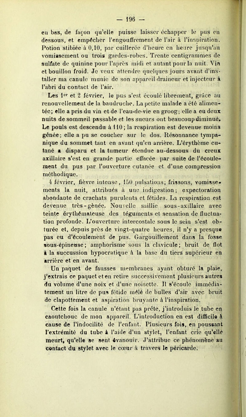 en bas, de façon qu’elle puisse laisser échapper le pus eu dessous, et empêcher l’engouffrement de l’air à l’inspiration. Potion stibiée à 0,10, par cuillerée d’heure en heure jusqu’au vomiasement ou trois gardes-robes. Trente centigrammes de sulfate de quinine pourrapres midi et autant pour la nuit. Vin et bouillon froid. Je veux attendre quelques jours avant d’ins- taller ma canule munie de son appareil draineur et injecteur à l’abri du contact de l’air. Les !“'■ et 2 février, le pus s’est écoulé librement, grâce au renouvellement de la baudruche. La petite malade a été alimen- tée; elle a pris du vin et de l’eau-de-vie en groog; elle a eu deux nuits de sommeil passable et les sueurs ont beaucoup diminué. Le pouls est descendu à 110; la respiration est devenue moins gênée; elle a pu se coucher sur le dos. Résonnance tympa- nique du sommet tant en avant qu'en arrière. L’érythème cu- tané a disparu et la tumeur étendue au-dessous du creux axillaire s’est en grande partie effacée par suite de l’écoule- raent du pus par l’ouverture cutanée et d’une compression méthodique. 4 février, fièvre intense, IhO pulsations; frissons, vomisse- ments la nuit, attribués à une ijidigestion ; expectoration abondante de crachats purulents et fétides. La respiration est devenue très-gênée. Nouvelle saillie sous-axillaire avec teinte érythémateuse des téguments et sensation de fluctua- tion profonde. L’ouverture intercostale sous le sein s’est ob- turée cl, depuis près de vingt-quatre heures, il n’y a presque pas eu d’écoulement de pus. Gargouillement dans la fosse sous-épineuse ; amphorisme sous la clavicule ; bruit de flot à la succussion hypocr.atique à la base du tiers supérieur en arrière et en avant. Un paquet de fausses membranes ayant obturé la plaie, j’extrais ce paquet et en retire successivement plusieurs autres du volume d’une noix et d’une noisette. Tl s’écoule immédia- tement un litre de pus fétide mêlé de bulles d’air avec bruit de clapottemcnt et aspiration bruyante à l’inspiration. Cette fois la canule n’étant pas prête, j’introduis le tube en caoutchouc de mon appareil. L’introduction en est difficile â cause de l’indocilité de l’enfant. Plusieurs fois, en poussant l’extrémité du tube à l’aide d’un stylet, l’enfant crie qu’elle meurt, qu’elle se sent évanouir. J’attribue ce phénomène au contact du stylet avec le cœur à travers le péricarde.