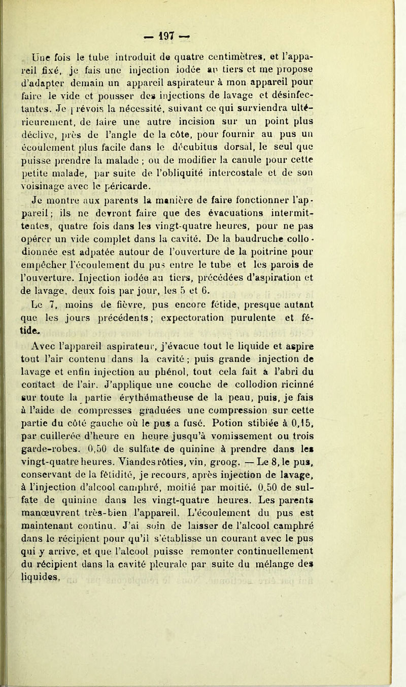 Une fois le tube introduit de quatre centimètres, et l’appa- reil .fixé, je fais une injection iodée an tiers et me propose d’adapter demain un appareil aspirateur à mon appareil pour faire le vide et pousser des injections de lavage et désinfec- tantes. Je j révois la nécessité, suivant ce qui surviendra ulté- rieurement, de faire une autre incision sur un point plus déclive, près de l’angle de la côte, pour fournir au pus un écoulement j)lus facile dans le décubitus dorsal, le seul que puisse j)rendre la malade ; ou de modifier la canule pour cette petite malade, par suite de l’obliquité intercostale et de son voisinage avec le péricarde. Je montre aux parents la manière de faire fonctionner l’ap- pareil ; ils ne devront faire que des évacuations intermit- tentes, quatre fois dans les vingt-quatre heures, pour ne pas opérer un vide complet dans la cavité. De la baudruche collo - dionnée est adpatée autour de l’ouverture de la poitrine pour empêcher l’écoulement du pus entre le tube et les parois de l’ouverture. Injection iodée au tiers, précédées d’aspiration et de lavage, deux fois par jour, les 5 et 6. Le 7, moins de fièvre, pus encore fétide, presque autant que les jours précédents; expectoration purulente et fé- tide. Avec l’appareil aspirateur, j’évacue tout le liquide et aspire tout l’air contenu dans la cavité ; puis grande injection de lavage et enfin injection au phénol, tout cela fait à l’abri du contact de l’air. J’applique une couche de collodion ricinné sur toute la partie érythématheuse de la peau, puis, je fais à l’aide de compresses graduées une compression sur cette I>artie du côté gauche où le pus a fusé. Potion stibiéc à 0,15, par cuillerée d’heure en heure jusqu’à vomissement ou trois garde-robes. 0,50 de sulfate de quinine à prendre dans les vingt-quatre heures. Viandes rôties, vin, groog. — Le 8,1e pua, conservant de la fétidité, je recours, après injection de lavage, à l’injection d’alcool camphré, moitié par moitié. 0,50 de sul- fate de quinine dans les vingt-quatre heures. Les parents manœuvrent très-bien l’appareil. L'écoulement du pus est maintenant continu. J’ai soin de laisser de l’alcool camphré dans le récipient pour qu’il s’établisse un courant avec le pus qui y arrive, et que l’alcool puisse remonter continuellement du récipient dans la cavité pleurale par suite du mélange des liquides,