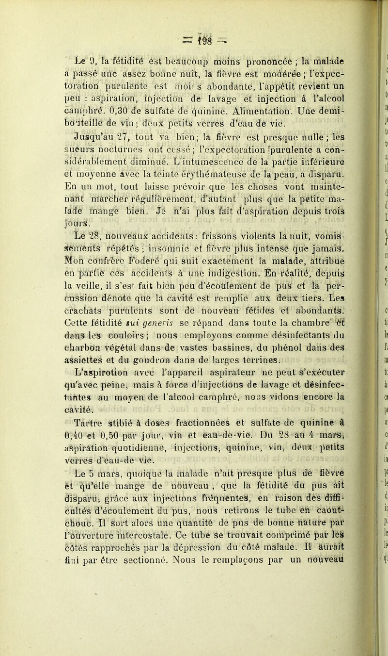 = 1^8 — Le 9, la fétidité est beaucoup moins prononcée ; la malade a passe une assez bonne nuit, la fièvre est modérée ; l'expec- toration purulente est moi' s abondante, l'appétit revient un peu : aspiration, injection de lavage et injection à l’alcool camphré. 0,30 de sulfate de quinine. Alimentation. Une demi- bouteille de vin ; deux petits verres d’eau de vie. Jusqu’au 27, tout va bien; la fièvre est presque nulle; les sueurs nocturnes ont cessé; l’expectoration 'purulente a con- sidérablement diminué. L'intumescénee de la partie inférieure et moyenne avec la teinte érythémateuse de la peau, a disparu. En un mot, tout laisse prévoir que les choses vont mainte- nant marcher régulièrement, d’autant plus que la petite ma- lade mange bien. Je n’ai plus fait d'aspiration depuis trois jours. Le 28, nouveaux accidents: frissons violents la nuit, vomis- sements répétés ; insomnie et fièvre plus intense que jamais. Mon confrère Foderé qui suit exactement la malade, attribue en partie ces accidents à une indigestion. En réalité, depuis la veille, il s’es' fait bien peu d'écoulement de pus et la per- cussion dénote que la cavité est remplie aux deux tiers. Les crachats purulents sont de nouveau fétides et abondants. Cette fétidité sut generis se répand dans toute la chambre èt dans les couloirs; nous employons comme désinfectants du charbon végétal dans de vastes bassines, du i)hénol dans des assiettes et du goudron dans de larges terrines. L’aspirotion avec l’appareil asifiraleur ne peut s’exécuter qu’avec peine, mais à force d’injections de lavage et désinfec- tantes au moyen de l'alcool camphré, nous vidons encore la cavité. Tartre stibié à doses fractionnées et sulfate de quinine à 0,40 et 0,h0 par jour, vin et eau-de-vie. Du 28 au 4 mars, aspiration quotidienne, injections, quinine, vin, deu-t petits verres d'eau-de vie. Le 5 mars, quoique la malade n’ait presque plus de fièvre et qu’elle mange de nouveau , que la fétidité du pus ait disparu, grâce aux injections fréquentes, en raison des diflî- cultés d’écoulement du pus, nous retirons le tube en caout- chouc. Il sort alors une quantité de pus de bonne nature par l’ouverture intercostale. Ce tube se trouvait comprimé par les côtés rapprochés par la dépression du côté malade. Il aurait fini par être sectionné. Nous le remplaçons par un nouveau