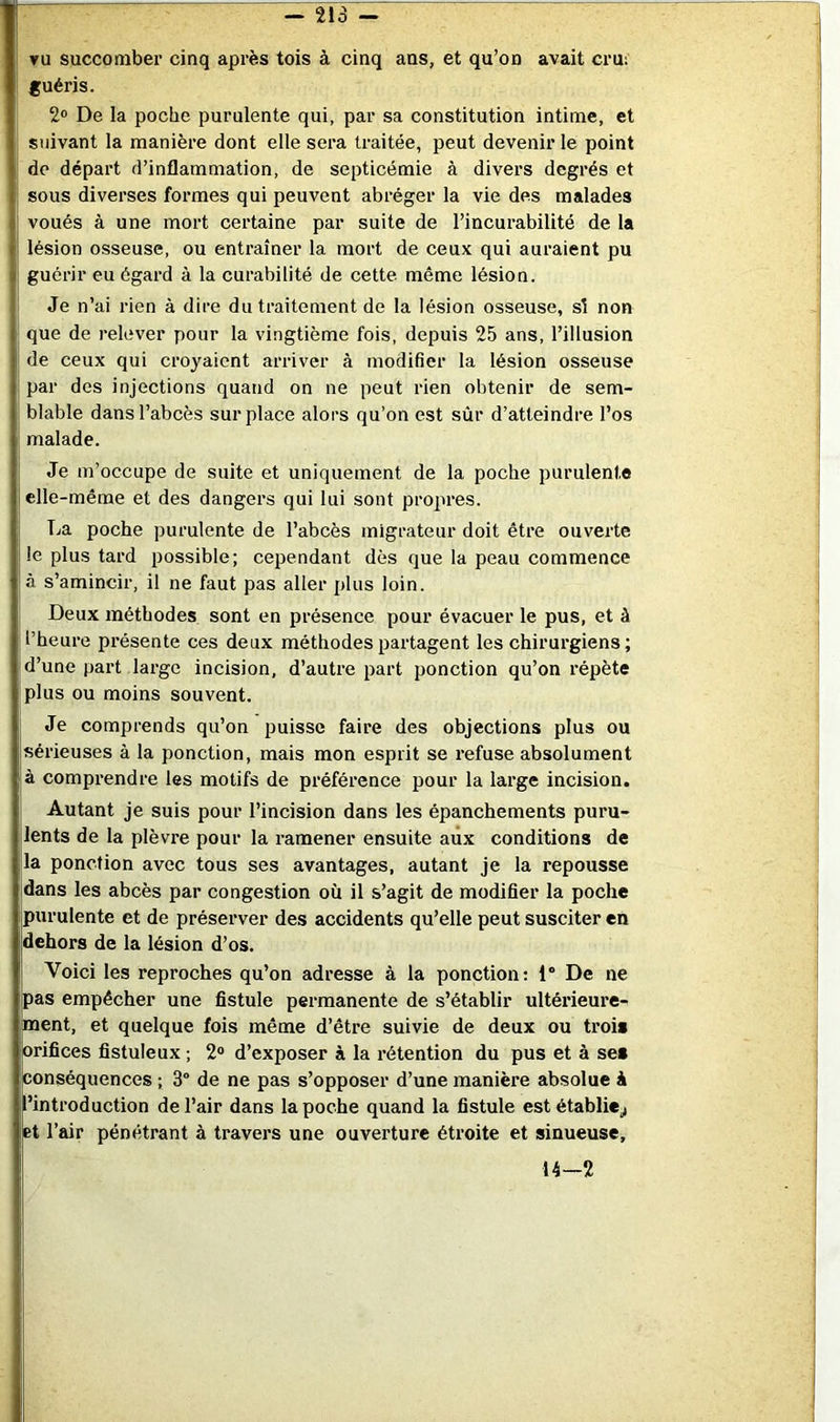 vu succomber cinq après lois à cinq ans, et qu’on avait cru; fuéris. 2® De la poche purulente qui, par sa constitution intime, et suivant la manière dont elle sera traitée, peut devenir le point de départ d’inflammation, de septicémie à divers degrés et I sous diverses formes qui peuvent abréger la vie des malades I voués à une mort certaine par suite de l’incurabilité de la il lésion osseuse, ou entraîner la mort de ceux qui auraient pu i guérir eu égard à la curabilité de cette même lésion. Je n’ai rien à dire du traitement de la lésion osseuse, si non ' que de relever pour la vingtième fois, depuis 25 ans, l’illusion de ceux qui croyaient arriver à modifier la lésion osseuse par des injections quand on ne peut rien obtenir de sem- blable dans l’abcès surplace alors qu’on est sûr d’atteindre l’os malade. Je m’occupe de suite et uniquement de la poche purulente elle-même et des dangers qui lui sont propres. La poche purulente de l’abcès migrateur doit être ouverte le plus tard possible; cependant dès que la peau commence I à s’amincir, il ne faut pas aller plus loin. Deux méthodes sont en présence pour évacuer le pus, et à l’heure présente ces deux méthodes partagent les chirurgiens; d’une part large incision, d’autre part ponction qu’on répète plus ou moins souvent. Je comprends qu’on puisse faire des objections plus ou sérieuses à la ponction, mais mon esprit se refuse absolument à comprendre les motifs de préférence pour la large incision. Autant je suis pour l’incision dans les épanchements puru- lents de la plèvre pour la ramener ensuite aux conditions de la ponction avec tous ses avantages, autant je la repousse dans les ahcès par congestion où il s’agit de modifier la poche purulente et de préserver des accidents qu’elle peut susciter en dehors de la lésion d’os. Voici les reproches qu’on adresse à la ponction; 1 De ne pas empêcher une fistule permanente de s’établir ultérieure- ment, et quelque fois même d’être suivie de deux ou trois orifices fistuleux ; 2® d’exposer à la rétention du pus et à ses conséquences ; 3° de ne pas s’opposer d’une manière absolue à l’introduction de l’air dans la poche quand la fistule est établie^ Et l’air pénétrant à travers une ouverture étroite et sinueuse, 14-2