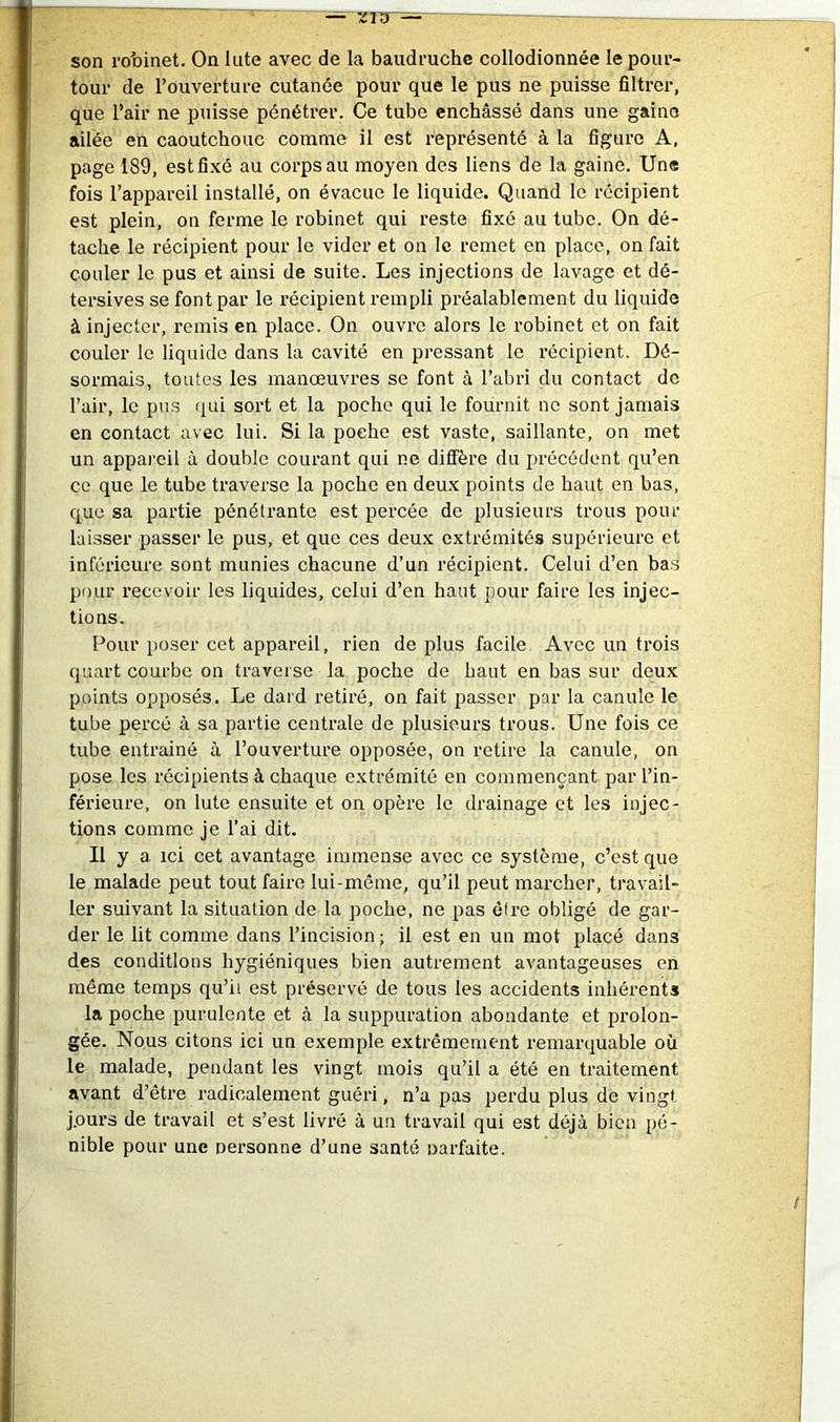 son ro'oinet. Onlute avec de la baudruche collodionnée le pour- tour de l’ouverture cutanée pour que le pus ne puisse filtrer, que l’air ne puisse pénétrer. Ce tube enchâssé dans une gaine ailée en caoutchouc comme il est représenté à la figure A, page 189, estfi.xé au corps au moyen des liens de la gaine. Une fois l’appareil installé, on évacue le liquide. Quand le récipient est plein, on ferme le robinet qui reste fixé au tube. On dé- tache le récipient pour le vider et on le remet en place, on fait couler le pus et ainsi de suite. Les injections de lavage et dé- tersives se font par le récipient rempli préalablement du liquide à injecter, remis en place. On ouvre alors le robinet et on fait couler le liquide dans la cavité en pressant le récipient. Dé- sormais, toutes les manœuvres se font à l’abri du contact de l’air, le pus qui sort et la poche qui le fournit ne sont jamais en contact avec lui. Si la poche est vaste, saillante, on met un appareil à double courant qui ne diffère du précédent qu’en CO que le tube traverse la poche en deux points de haut en bas, que sa partie pénétrante est percée de plusieurs trous pour laisser passer le pus, et que ces deux extrémités supérieure et inférieure sont munies chacune d’un récipient. Celui d’en bas pour recevoir les liquides, celui d’en haut pour faire les injec- tions. Pour poser cet appareil, rien de plus facile. Avec un trois quart courbe on traverse la poche de haut en bas sur deux points opposés. Le dard retiré, on fait passer par la canule le tube percé à sa partie centrale de plusieurs trous. Une fois ce tube entrainé à l’ouverture opposée, on retire la canule, on pose les récipients à chaque extrémité en commençant par l’in- férieure, on lute ensuite et on opère le drainage et les injec- tions comme je l’ai dit. Il y a ici cet avantage immense avec ce système, c’est que le malade peut tout faire lui-même, qu’il peut marcher, travail- ler suivant la situation de la poche, ne pas être obligé de gar- der le lit comme dans l’incision ; il est en un mot placé dans des conditions hygiéniques bien autrement avantageuses en même temps qu’il est préservé de tous les accidents inhérents la poche purulente et à la suppuration abondante et prolon- gée. Nous citons ici un exemple extrêmement remarquable où le malade, pendant les vingt mois qu’il a été en traitement avant d’être radicalement guéri, n’a pas perdu plus de vingt j.ours de travail et s’est livi'é à un travail qui est déjà bien pé- nible pour une nersonne d’une santé oarfaite.