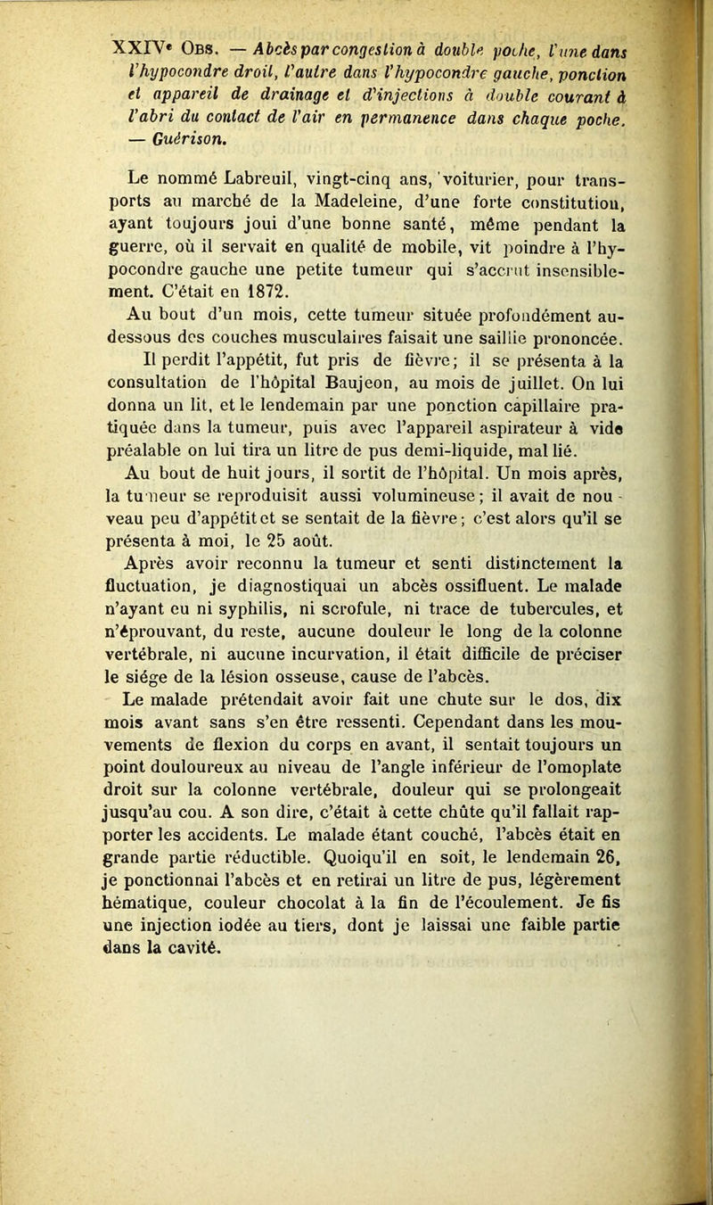 XXIV* Obs. — Abcès par congestion à double poche, Vunedans l’hypocondre droit, l'autre dans l’hypocondre gauche, ponction et appareil de drainage et d'injections à double courant à l’abri du contact de l’air en permanence dans chaque poche. — Guérison. Le nommé Labreuil, vingt-cinq ans,’voituder, pour trans- ports an marché de la Madeleine, d’une forte constitution, ayant toujours joui d’une bonne santé, même pendant la guerre, où il servait en qualité de mobile, vit poindre à l’by- pocondre gauche une petite tumeur qui s’accrut insensible- ment. C’était en 1872. Au bout d’un mois, cette tumeur située profondément au- dessous des couches musculaires faisait une saillie prononcée. Il perdit l’appétit, fut pris de fièvj’e; il se présenta à la consultation de l’hôpital Baujeon, au mois de juillet. On lui donna un lit, et le lendemain par une ponction capillaire pra- tiquée dans la tumeur, puis avec l’appareil aspirateur à vide préalable on lui tira un litre de pus demi-liquide, mal lié. Au bout de huit jours, il sortit de l’hôpital. Un mois après, la tu neur se reproduisit aussi volumineuse ; il avait de nou - veau peu d’appétit et se sentait de la fièvre; c’est alors qu’il se présenta à moi, le 25 août. Après avoir reconnu la tumeur et senti distinctement la fluctuation, je diagnostiquai un abcès ossifluent. Le malade n’ayant eu ni syphilis, ni scrofule, ni trace de tubercules, et n’éprouvant, du reste, aucune douleur le long de la colonne vertébrale, ni aucune incurvation, il était difficile de préciser le siège de la lésion osseuse, cause de l’abcès. Le malade prétendait avoir fait une chute sur le dos, dix mois avant sans s’en être ressenti. Cependant dans les mou- vements de flexion du corps en avant, il sentait toujours un point douloureux au niveau de l’angle inférieur de l’omoplate droit sur la colonne vertébrale, douleur qui se prolongeait jusqu’au cou. A son dire, c’était à cette chute qu’il fallait rap- porter les accidents. Le malade étant couché, l’abcès était en grande partie réductible. Quoiqu’il en soit, le lendemain 26, je ponctionnai l’abcès et en retirai un litre de pus, légèrement hématique, couleur chocolat à la fin de l’écoulement. Je fis une injection iodée au tiers, dont je laissai une faible partie dans la cavité.