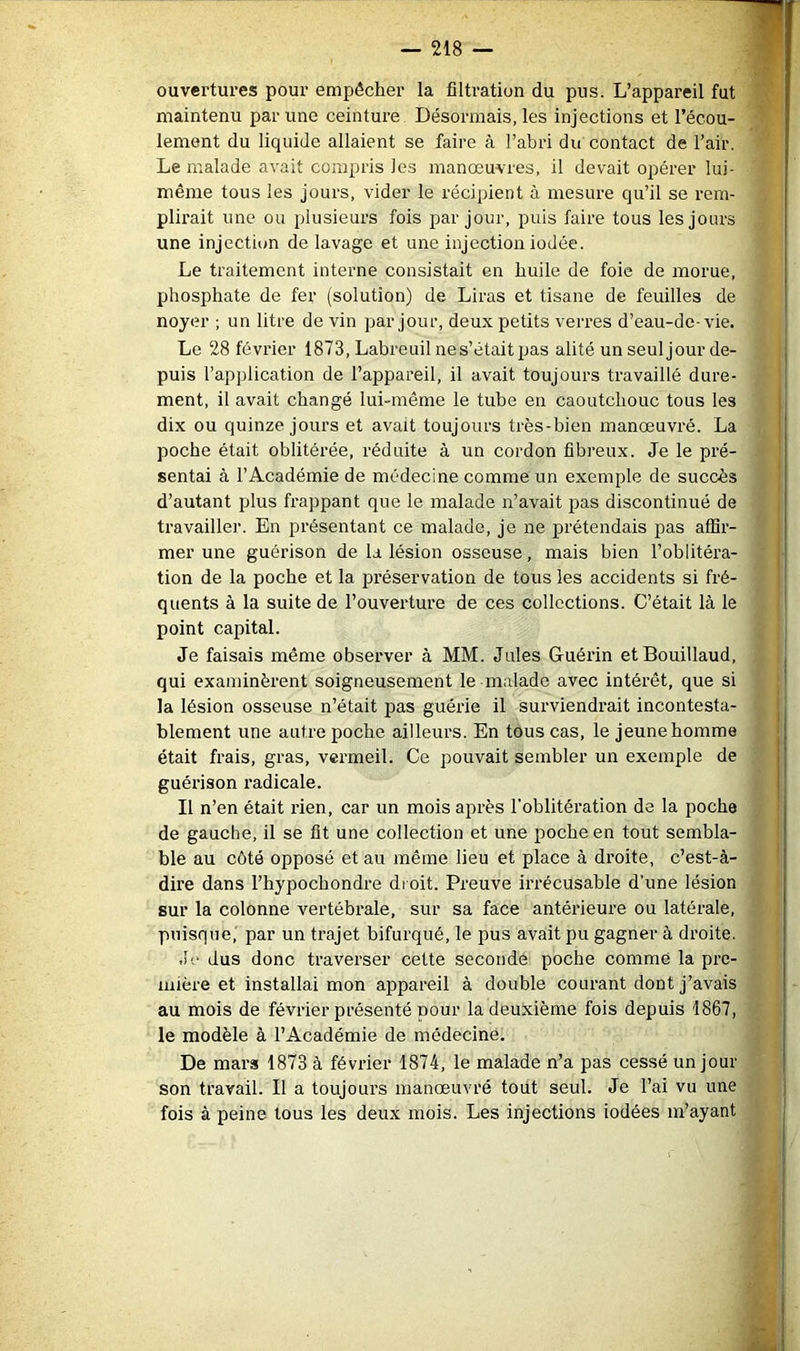 ouvertures pour empêcher la filtration du pus. L’appareil fut maintenu par une ceinture Désormais, les injections et l’écou- lement du liquide allaient se faire à l’abri du contact de l’air. Le malade avait compris les manœuvres, il devait opérer lui- même tous les jours, vider le récipient à mesure qu’il se rem- plirait une ou plusieurs fois par jour, puis faire tous les jours une injection de lavage et une injection iodée. Le traitement interne consistait en huile de foie de morue, phosphate de fer (solution) de Liras et tisane de feuilles de noyer ; un litre de vin par jour, deux petits verres d’eau-de-vie. Le 28 février 1873, Labreuilnes’était pas alité un seul jour de- puis rap])lication de l’appareil, il avait toujours travaillé dure- ment, il avait changé lui-même le tube en caoutchouc tous les dix ou quinze jours et avait toujours très-bien manœuvré. La poche était oblitéi’ée, réduite à un cordon fibreux. Je le pré- sentai à l’Académie de médecine comme un exemple de succès d’autant plus frappant que le malade n’avait pas discontinué de travaille)’. En présentant ce malade, je ne prétendais pas affir- mer une guérison de la lésion osseuse, mais bien l’oblitéra- tion de la poche et la préservation de tous les accidents si fré- quents à la suite de l’ouverture de ces collections. C’était là le point capital. Je faisais même observer à MM. Jules Guérin etBouillaud, qui examinèrent soigneusement le malade avec intérêt, que si la lésion osseuse n’était pas guérie il surviendrait incontesta- blement une autre poche ailleurs. En tous cas, le jeune homme était frais, gras, vermeil. Ce pouvait sembler un exemple de guérison radicale. Il n’en était rien, car un mois après l’oblitération de la poche de gauche, il se fit une collection et une poche en tout sembla- ble au côté opposé et au même lieu et place à droite, c’est-à- dire dans l’hypochondre droit. Preuve irrécusable d’une lésion sur la colonne vertébrale, sur sa face antérieure ou latérale, puisque,’ par un trajet bifurqué, le pus avait pu gagner à droite. Jv dus donc traverser cette seconde poche comme la pre- mière et installai mon appareil à double courant dont j’avais au mois de février présenté pour la deuxième fois depuis 1867, le modèle à l’Académie de médecine. De mars 1873 à février 1874, le malade n’a pas cessé un jour son travail. Il a toujours manœuvré tout seul. Je l’ai vu une fois à peine tous les deux mois. Les injections iodées m’ayant