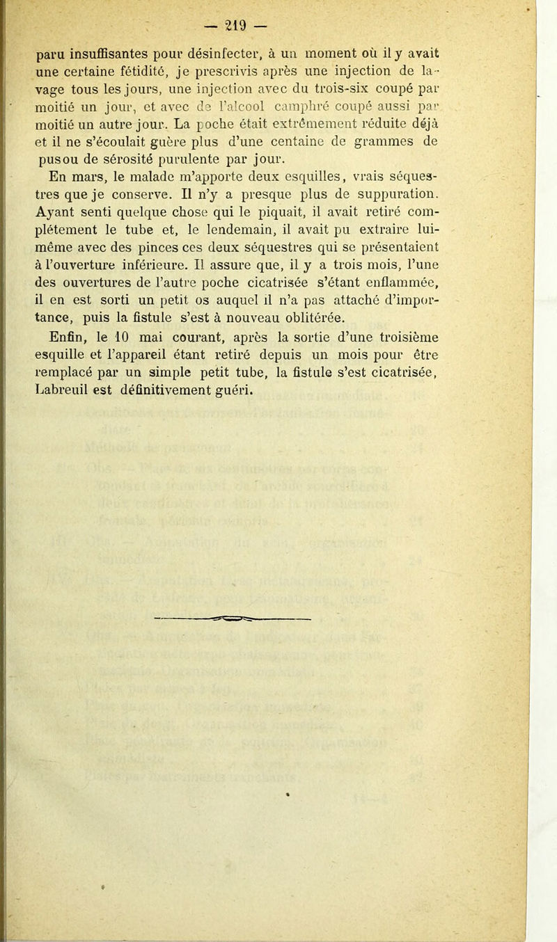 paru insuffisantes pour désinfecter, à un moment où il y avait une certaine fétidité, je prescrivis après une injection de la- vage tous les jours, une injection avec du trois-six coupé par moitié un jour, et avec de l’alcool camphré coupé aussi par moitié un autre jour. La poche était extrêmement réduite déjà et il ne s’écoulait guère plus d’une centaine de grammes de pus ou de sérosité purulente par jour. En mars, le malade m’apporte deux esquilles, vrais séques- tres que je conserve. Il n’y a presque plus de suppuration. Ayant senti quelque chose qui le piquait, il avait retiré com- plètement le tube et, le lendemain, il avait pu extraire lui- même avec des pinces ces deux séquestres qui se présentaient à l’ouverture inférieure. Il assure que, il y a trois mois, l’une des ouvertures de l’autre poche cicatrisée s’étant enflammée, il en est sorti un petit os auquel il n’a pas attaché d’impor- tance, puis la fistule s’est à nouveau oblitérée. Enfin, le 10 mai courant, après la sortie d’une troisième esquille et l’appareil étant retiré depuis un mois pour être remplacé par un simple petit tube, la fistule s’est cicatrisée, Labreuil est définitivement guéri.