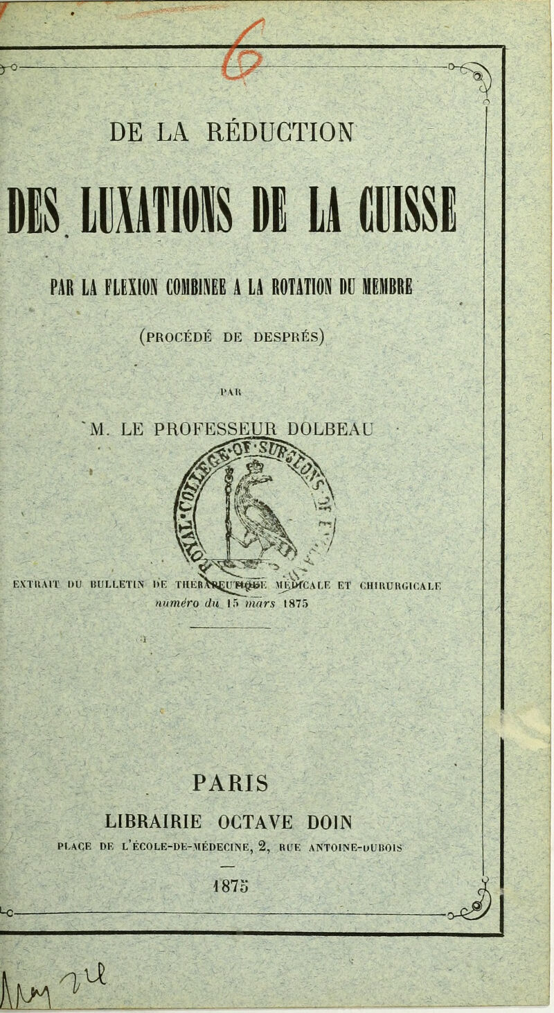 DE LA RÉDUCTION DES lEUMS DE U (DISSE PAR LA FLEXION COMBINEE A LA ROTATION DU MEMBRE (procédé de després) M. LE PROFESSEUR DOLBEAU #1^ % EXTÜAIT DÜ BULLETIN l»E TKÉR>fijyrH^I': >M^CALF. ET CHIRUHGICALE numéro du 15 mars 1875