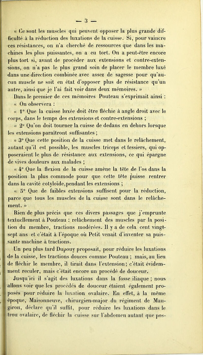 « Ce sont les muscles qui peuvent opposer la plus grande dif- ficulté à la réduction des luxations de la cuisse. Si, pour vaincre ces résistances, on n’a cherché de ressources que dans les ma- chines les plus puissantes, on a eu tort. On a peut-être encore plus tort si, avant de procéder aux extensions et contre-exten- sions, on n’a pas le plus grand soin de placer le membre luxé dans une direction combinée avec assez de sagesse pour qu’au- cun muscle ne soit en état d’opposer plus de résistance qu’un autre, ainsi que je l’ai fait voir dans deux mémoires. » Dans le premier de ces mémoires Pouteau s’exprimait ainsi : <( On observera : « 1“ Que la cuisse luxée doit être fléchie à angle droit avec le corps, dans le temps des extensions et contre-extensions ; « 2“ Qu’on doit tourner la cuisse de dedans en dehors lorsque les extensions paraîtront suffisantes ; » 3“ Que cette position de la cuisse met dans le relâchement, autant qu’il est possible, les muscles triceps et fessiers, qui op- poseraient le plus de résistance aux extensions, ce qui épargne de vives douleurs aux malades ; « 4 Que la flexion de la cuisse amène la tête de l’os dans la position la plus commode pour que cette tête puisse rentrer dans la cavité cotyloïde,pendant les extensions ; « 5“ Que de faibles extensions suffisent pour la réduction, parce que tous les muscles de la cuigse sont dans le relâche- ment. » Rien de plus précis que ces divers passages que j’emprunte textuellement à Pouteau : relâchement des muscles par la posi- tion du membre, tractions modérées. Il y a de cela cent vingt- sept ans et c’était à l’époque où Petit venait d’inventer sa puis- sante machine à tractions. Un peu plus tard Dupouy proposait, pour réduire les luxations de la cuisse, les tractions douces comme Pouteau ; mais, au lieu de fléchir le membre, il tirait dans l’extension; c’était évidem- ment reculer, mais c’était encore un procédé de douceur. Jusqu’ici il s’agit des luxations dans la fosse iliaque ; nous allons voir que les procédés de douceur étaient également pro- posés pour réduire la luxation ovalaire. En effet, à la même époque, Maisonneuve, chirurgien-major du régiment de Mau- giron, déclare qu’il suffit, pour réduire les luxations dans le trou ovalaire, de fléchir la cuisse sur l’abdomen autant que pos-