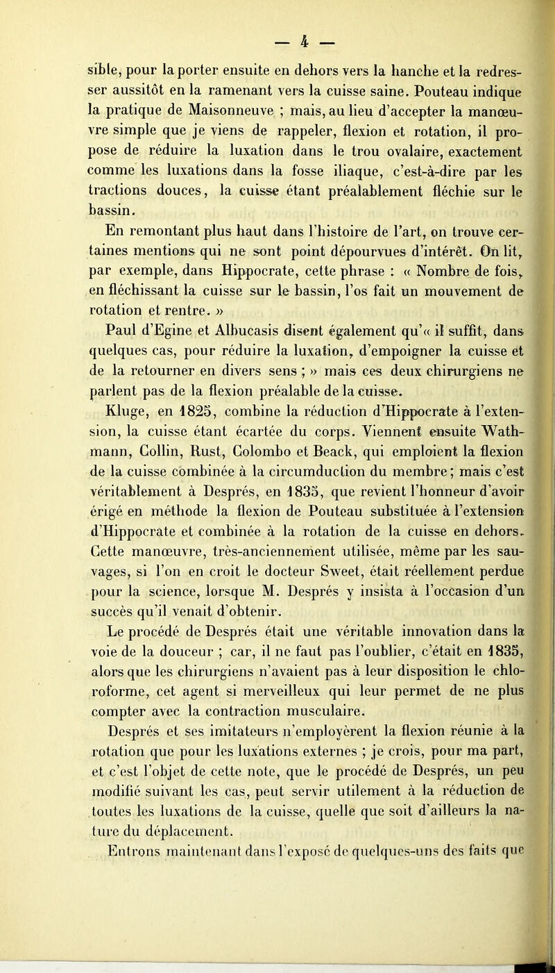 sible, pour la porter ensuite en dehors vers la hanche et la redres- ser aussitôt en la ramenant vers la cuisse saine. Pouteau indique la pratique de Maisonneuve ; mais, au lieu d’accepter la manœu- vre simple que je viens de l'appeler, flexion et rotation, il pro- pose de réduire la luxation dans le trou ovalaire, exactement comme les luxations dans la fosse iliaque, c’est-à-dire par les tractions douces, la cuisse étant préalablement fléchie sur le bassin. En remontant plus haut dans l’histoire de l’art, on trouve cer- taines mentions qui ne sont point dépourvues d’intérêt. On lit, par exemple, dans Hippocrate, cette phrase : « Nombre de fois, en fléchissant la cuisse sur le bassin, l’os fait un mouvement de rotation et rentre. » Paul d’Egine et Albucasis disent également qu’« il suffit, dans quelques cas, pour réduire la luxation, d’empoigner la cuisse et de la retourner en divers sens ; » mais ces deux chirurgiens ne parlent pas de la flexion préalable de la cuisse. Kluge, en 1825, combine la l'éduction d’Hippocrate à l’exten- sion, la cuisse étant écartée du corps. Viennent ensuite Wath- mann, Collin, Rust, Colombo et Beack, qui emploient la flexion de la cuisse combinée à la circumduction du membre ; mais c’est véritablement à Després, en 1835, que revient l’honneur d’avoir érigé en méthode la flexion de Pouteau substituée à l’extension d’Hippocrate et combinée à la rotation de la cuisse en dehors. Cette manœuvre, très-anciennement utilisée, même par les sau- vages, si l’on en croit le docteur Sweet, était réellement perdue pour la science, lorsque M. Després y insista à l’occasion d’un succès qu’il venait d’obtenir. Le procédé de Després était une véritable innovation dans la voie de la douceur ; car, il ne faut pas l’oublier, c’était en 1835, alors que les chirurgiens n’avaient pas à leur disposition le chlo- roforme, cet agent si merveilleux qui leur permet de ne plus compter avec la contraction musculaire. Després et ses imitateurs n’employèrent la flexion réunie à la rotation que pour les luxations externes ; je crois, pour ma part, et c’est l’objet de cette note, que le procédé de Després, un peu modifié suivant les cas, peut servir utilement à la réduction de toutes les luxations de la cuisse, quelle que soit d’ailleurs la na- ture du déplacement. Entrons maintenant dans l’exposé de quelques-uns des faits que