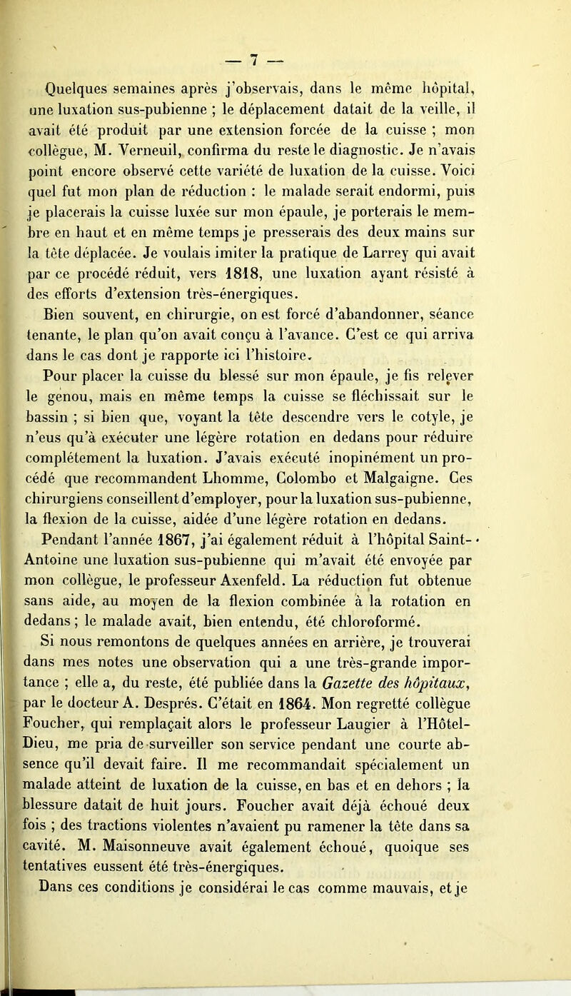 Quelques semaines après j’observais, dans le même hôpital, une luxation sus-pubienne ; le déplacement datait de la veille, il avait été produit par une extension forcée de la cuisse ; mon collègue, M. Verneuil, confirma du reste le diagnostic. Je n’avais point encore observé cette variété de luxation de la cuisse. Voici quel fut mon plan de réduction ; le malade serait endormi, puis je placerais la cuisse luxée sur mon épaule, je porterais le mem- bre en haut et en même temps je presserais des deux mains sur la tête déplacée. Je voulais imiter la pratique de Larrey qui avait par ce procédé réduit, vei’s 1818, une luxation ayant résisté à des efforts d’extension très-énergiques. Bien souvent, en chirurgie, on est forcé d’abandonner, séance tenante, le plan qu’on avait conçu à l’avance. C’est ce qui arriva dans le cas dont je rapporte ici l’histoire. Pour placer la cuisse du blessé sur mon épaule, je fis relever le genou, mais en même temps la cuisse se fléchissait sur le bassin ; si bien que, voyant la tête descendre vers le cotyle, je n’eus qu’à exécuter une légère rotation en dedans pour réduire complètement la luxation. J’avais exécuté inopinément un pro- cédé que recommandent Lhomme, Colombo et Malgaigne. Ces chirurgiens conseillent d’employer, pour la luxation sus-pubienne, la flexion de la cuisse, aidée d’une légère rotation en dedans. Pendant l’année 1867, j’ai également réduit à l’hôpital Saint- ■ Antoine une luxation sus-pubienne qui m’avait été envoyée par mon collègue, le professeur Axenfeld. La réduction fut obtenue sans aide, au moyen de la flexion combinée à la rotation en dedans ; le malade avait, bien entendu, été chloroformé. Si nous remontons de quelques années en arrière, je trouverai dans mes notes une observation qui a une très-grande impor- tance ; elle a, du reste, été publiée dans la Gazette des hôpitaux, par le docteur A. Després. C’était en 1864. Mon regretté collègue Foucher, qui remplaçait alors le professeur Laugier à l’Hôtel- Dieu, me pria de surveiller son service pendant une courte ab- sence qu’il devait faire. Il me recommandait spécialement un malade atteint de luxation de la cuisse, en bas et en dehors ; la blessure datait de huit jours. Foucher avait déjà échoué deux fois ; des tractions violentes n’avaient pu ramener la tête dans sa cavité. M. Maisonneuve avait également échoué, quoique ses tentatives eussent été très-énergiques. Dans ces conditions je considérai le cas comme mauvais, et je