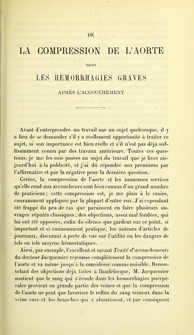 UH LA COMPRESSION DE R AORTE DANS LES HÉMORRHAGIES GRAVES APRÈS L’ACCOUCHEMENT Avant d'entreprendre un travail sur un sujet quelconque, il y a lieu de se demander s’il y a réellement opportunité à traiter ce sujet, si son importance est bien réelle et s’il n’est pas déjà suf- fisamment connu par des travaux antérieurs. Toutes ces ques- tions, je me les suis posées au sujet du travail que je livre au- jourd’hui à la publicité, et j’ai dû répondre aux premières par l’affirmative et par la négative pour la dernière question. Certes, la compression de l’aorte et les immenses services qu’elle rend aux accoucheurs sont bien connus d’un grand nombre de praticiens ; cette compression est, je me plais à le croire, couramment appliquée par la plupart d’entre eux. J’ai cependant été frappé du peu de cas que paraissent en faire plusieurs ou- vrages réputés classiques ; des objections, assez mal fondées, qui lui ont été opposées, enfin du silence que gardent sur ce point, si important et si éminemment pratique, les auteurs d’articles de journaux, discutant à perte de vue sur l’utilité ou les dangers de tels ou tels moyens hémostatiques. Ainsi, par exemple, l’excellent et savant Traité d’accouchements du docteur Jacquemier repousse complètement la compression de l’aorte et va même jusqu’à la considérer comme nuisible. Renou- velant des objections déjà faites à Baudclocque, l\f. Jacquemier soutient que le sang qui s’écoule dans les hémorrhagies puerpé- rales provient en grande partie des veines et que la compression de l’aorte ne peut que favoriser le reflux du sang veineux dans la veine cave et les branches qui y aboutissent, et par conséquent