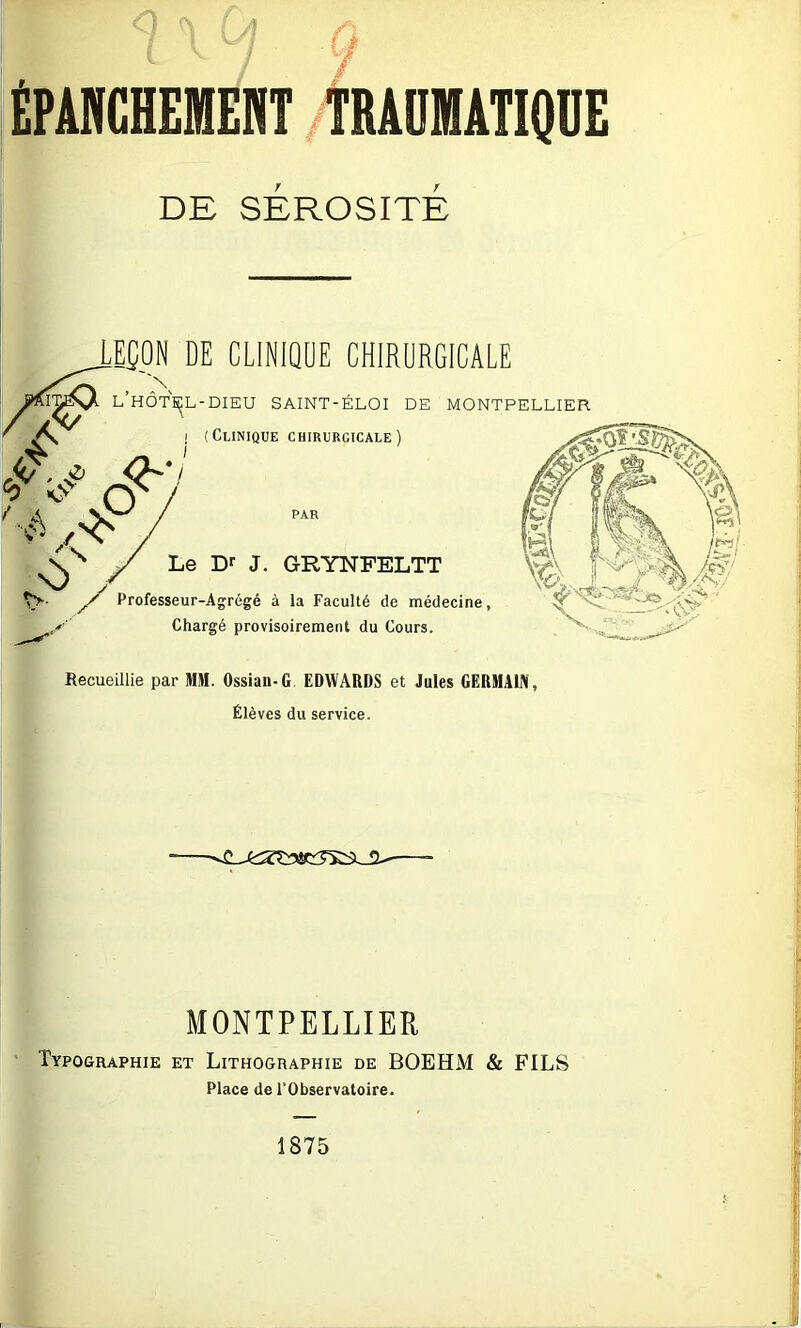 ÉPANCHEMENT .TRAUMATIQUE DE SEROSITE LE£_0N DE CLINIQUE CHIRURGICALE L’hÔTS^L-DIEU SAINT-ÉLOI de MONTPELLIER ' ! (Clinique CHIRURGICALE) h / Os / / Le Dr J. GRYNFELTT Professeur-Agrégé à la Faculté de médecine, y Chargé provisoirement du Cours. X'.. — Recueillie par MM. Ossian-G EDWARDS et Jules GERMAIN, Élèves du service. MONTPELLIER Typographie et Lithographie de BOEHM & FILS Place de l’Observatoire. 1875