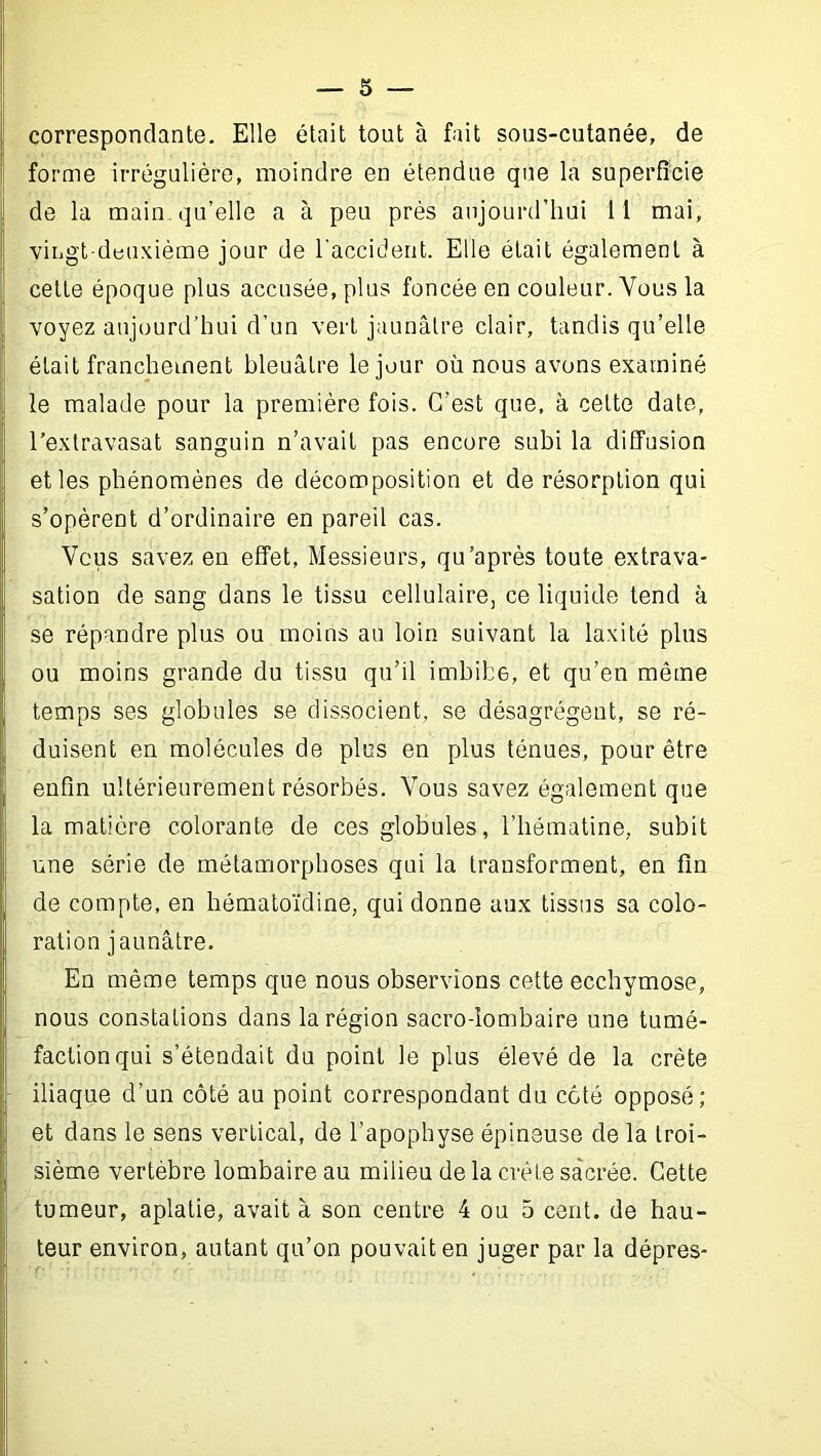 correspondante. Elle était tout à fait sous-cutanée, de forme irrégulière, moindre en étendue que la superficie de la main qu’elle a à peu près aujourd’hui 11 mai, viiigt-dbuxièrae jour de l'accident. Elle était également à cette époque plus accusée, plus foncée en couleur. Vous la voyez aujourd’hui d’un vert jaunâtre clair, tandis qu’elle était franchement bleuâtre le jour où nous avons examiné le malade pour la première fois. C’est que, à cette date, l’extravasat sanguin n’avait pas encore subi la diffusion elles phénomènes de décomposition et de résorption qui s’opèrent d’ordinaire en pareil cas. 'Vous savez en effet, Messieurs, qu'après toute extrava- sation de sang dans le tissu cellulaire, ce liquide tend à se répandre plus ou moins au loin suivant la laxité plus ou moins grande du tissu qu’il imbibe, et qu’en même temps ses globules se dissocient, se désagrègent, se ré- duisent en molécules de plus en plus ténues, pour être enfin ultérieurement résorbés. Vous savez également que la matière colorante de ces globules, l’bématine, subit une série de métamorphoses qui la transforment, en fin de compte, en bématoïdine, qui donne aux tissus sa colo- ration jaunâtre. En même temps que nous observions cette ecchymose, nous constations dans la région sacro-lombaire une tumé- faction qui s’étendait du point le plus élevé de la crête iliaque d’un côté au point correspondant du côté opposé; et dans le sens vertical, de l’apophyse épineuse de la troi- sième vertèbre lombaire au milieu de la crête sacrée. Cette tumeur, aplatie, avait à son centre 4 ou 5 cent, de hau- teur environ, autant qu’on pouvait en juger par la dépres-