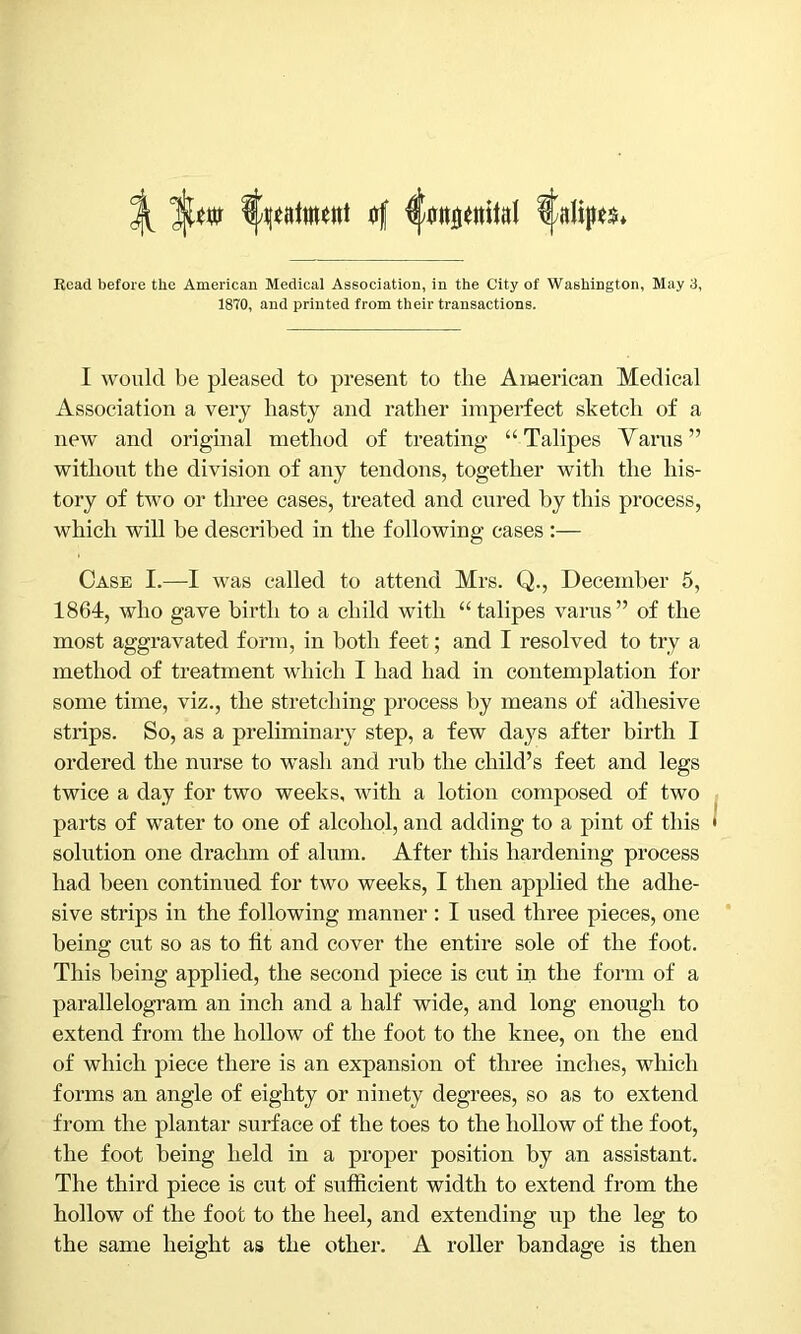 ^ l/ptowt a( ^alip^* Read before the American Medical Association, in the City of Washington, May 3, 1870, and printed from their transactions. I would be pleased to present to the American Medical Association a very hasty and rather imperfect sketch of a new and original method of treating “Talipes Yarns” without the division of any tendons, together with the his- tory of two or three cases, treated and cured by this process, which will be described in the following cases :— Case I.—I was called to attend Mrs. Q., December 5, 1864, who gave birth to a child with “ talipes varus” of the most aggravated form, in both feet; and I resolved to try a method of treatment which I had had in contemplation for some time, viz., the stretching process by means of adhesive strips. So, as a preliminary step, a few days after birth I ordered the nurse to wash and rub the child’s feet and legs twice a day for two weeks, with a lotion composed of two parts of water to one of alcohol, and adding to a pint of this solution one drachm of alum. After this hardening process had been continued for two weeks, I then applied the adhe- sive strips in the following manner : I used three pieces, one being cut so as to fit and cover the entire sole of the foot. This being applied, the second piece is cut in the form of a parallelogram an inch and a half wide, and long enough to extend from the hollow of the foot to the knee, on the end of which piece there is an expansion of three inches, which forms an angle of eighty or ninety degrees, so as to extend from the plantar surface of the toes to the hollow of the foot, the foot being held in a proper position by an assistant. The third piece is cut of sufficient width to extend from the hollow of the foot to the heel, and extending up the leg to the same height as the other. A roller bandage is then