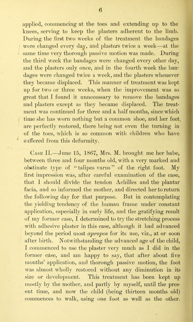 applied, commencing at the toes and extending up to the knees, serving to keep the plasters adherent to the limb. During the first two weeks of the treatment the bandages were changed every day, and plasters twice a week—at the same time very thorough passive motion was made. During the third week the bandages were changed every other day, and the plasters only once, and in the fourth week the ban- dages were changed twice a week, and the plasters whenever they became displaced. This manner of treatment was kept up for two or three weeks, when the improvement was so great that I found it unnecessary to remove the bandages and plasters except as they became displaced. The treat- ment was continued for three and a half months, since which time she has worn nothing but a common shoe, and her feet, are perfectly restored, there being not even the turning in of the toes, which is so common witli children who have suffered from this deformity. Case II.—June 15, 1867, Mrs. M. brought me her babe, between three and four months old, with a very marked and obstinate type of “ talipes varus ” of the right foot. My first impression was, after careful examination of the case, that I should divide the tendon Achilles and the plantar facia, and so informed the mother, and directed her to return the following day for that purpose. But in contemplating the yielding tendency of the human frame under constant application, especially in early life, and the gratifying result of my former case, I determined to try the stretching process with adhesive plaster in this case, although it had advanced beyond the period most apropos for its use, viz., at or soon after birth. Notwithstanding the advanced age of the child, I commenced to use the plaster very much as I did in the former case, and am happy to say, that after about five months’ application, and thorough passive motion, the foot was almost wholly restored without any diminution in its size or development. This treatment has been kept up mostly by the mother, and partly by myself, until the pres- ent time, and now the child (being thirteen months old) commences to walk, using one foot as well as the other.