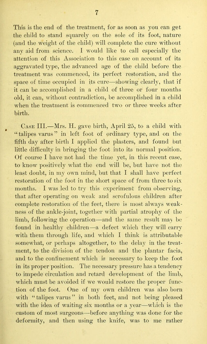 This is the end of the treatment, for as soon as you can get the child to stand squarely on the sole of its foot, nature (and the weight of the child) will complete the cure without any aid from science. I would like to call especially the attention of this Association to this case on account of its aggravated type, the advanced age of the child before the treatment was commenced, its perfect restoration, and the space of time occupied in its cure—showing clearly, that if it can be accomplished in a child of three or four months old, it can, without contradiction, be accomplished in a child when the treatment is commenced two or three weeks after birth. Case III.—Mrs. H. gave birth, April 25, to a child with “ talipes varus ” in left foot of ordinary type, and on the fifth day after birth I applied the plasters, and found but little difficulty in bringing the foot into its normal position. Of course I have not had the time yet, in this recent case, to know positively what the end will be, but have not the least doubt, in my own mind, but that I shall have perfect restoration of the foot in the short space of from three to six months. I was led to try this experiment from observing, that after operating on weak and scrofulous children after complete restoration of the feet, there is most always weak- ness of the ankle-joint, together with partial atrophy of the limb, following the operation—and the same result may be found in healthy children—a defect which they will carry with them through life, and which I think is attributable somewhat, or perhaps altogether, to the delay in the treat- ment, to the division of the tendon and the plantar facia, and to the confinement which is necessary to keep the foot in its proper position. The necessary- pressure has a tendency to impede circulation and retard development of the limb, which must be avoided if we would restore the proper func- tion of the foot. One of my own children was also horn with “talipes varus” in both feet, and not being pleased with the idea of waiting six months or a year—which is the custom of most surgeons—before anything was done for the deformity, and then using the knife, was to me rather