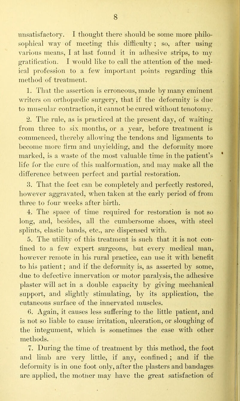 unsatisfactory. I thought there should be some more philo- sophical way of meeting this difficulty ; so, after using various means, I at last found it in adhesive strips, to my gratification. I would like to call the attention of the med- ical profession to a few important points regarding this method of treatment. 1. That the assertion is erroneous, made by many eminent writers on orthopaedic surgery, that if the deformity is due to muscular contraction, it cannot be cured without tenotomy. 2. The rule, as is practiced at the present day, of waiting from three to six months, or a year, before treatment is commenced, thereby allowing the tendons and ligaments to become more firm and unyielding, and the deformity more marked, is a waste of the most valuable time in the patient’s life for the cure of this malformation, and may make all the difference between perfect and partial restoration. 3. That the feet can be completely and perfectly restored, however aggravated, when taken at the early period of from three to four weeks after birth. 4. The space of time required for restoration is not so long, and, besides, all the cumbersome shoes, with steel splints, elastic bands, etc., are dispensed with. 5. The utility of this treatment is such that it is not con- fined to a few expert surgeons, but every medical man, however remote in his rural practice, can use it with benefit to his patient; and if the deformity is, as asserted by some, due to defective innervation or motor paralysis, the adhesive plaster will act in a double capacity by giving mechanical support, and slightly stimulating, by its application, the cutaneous surface of the innervated muscles. 6. Again, it causes less suffering to the little patient, and is not so liable to cause irritation, ulceration, or sloughing of the integument, which is sometimes the case with other methods. 7. During the time of treatment by this method, the foot and limb are very little, if any, confined; and if the deformity is in one foot only, after the plasters and bandages are applied, the mother may have the great satisfaction of