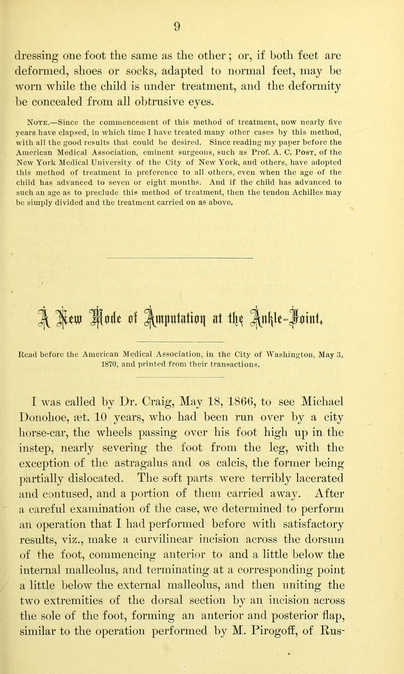 dressing one foot the same as the other; or, if both feet are deformed, shoes or socks, adapted to normal feet, may be worn while the child is under treatment, and the deformity be concealed from all obtrusive eyes. Note.—Since the commencement of this method of treatment, now nearly five years have elapsed, in which time I have treated many other cases by this method, with all the good results that could be desired. Since reading my paper before the American Medical Association, eminent surgeons, such as Prof. A. C. Post, of the New York Medical University of the City of New York, and others, have adopted this method of treatment in preference to all others, even when the age of the child has advanced to seven or eight months. And if the child has advanced to such an age as to preclude this method of treatment, then the tendon Achilles may be simply divided and the treatment carried on as above. 3(1-of ^mputatiuit (it % Read before the American Medical Association, in the City of Washington, May 3, 1870, and printed from their transactions. I was called by Dr. Craig, May 18, 1866, to see Michael Donohoe, set. 10 years, who had been run over by a city horse-car, the wheels passing over his foot high up in the instep, nearly severing the foot from the leg, with the exception of the astragalus and os calcis, the former being partially dislocated. The soft parts were terribly lacerated and contused, and a portion of them carried away. After a careful examination of the case, we determined to perform an operation that I had performed before with satisfactory results, viz., make a curvilinear incision across the dorsum of the foot, commencing anterior to and a little below the internal malleolus, and terminating at a corresponding point a little below the external malleolus, and then uniting the two extremities of the dorsal section by an incision across the sole of the foot, forming an anterior and posterior Hap, similar to the operation performed by M. Pirogoff, of Bus-