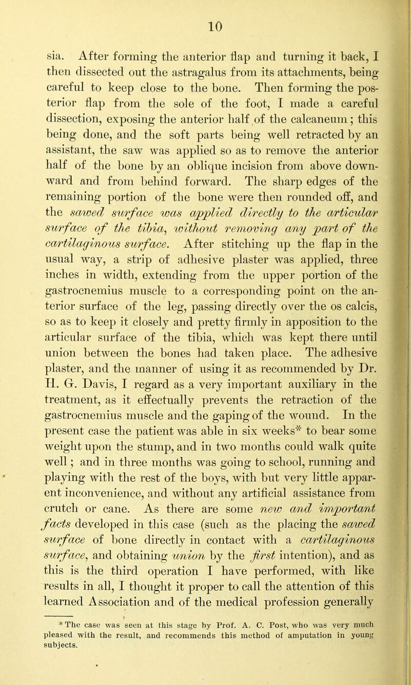 sia. After forming the anterior flap and turning it back, I then dissected out the astragalus from its attachments, being careful to keep close to the bone. Then forming the pos- terior flap from the sole of the foot, I made a careful dissection, exposing the anterior half of the calcaneum; this being done, and the soft parts being well retracted by an assistant, the saw was applied so as to remove the anterior half of the bone by an oblique incision from above down- ward and from behind forward. The sharp edges of the remaining portion of the bone were then rounded off, and the sawed surface was applied directly to the articular surface of the tibia, without removing any part of the cartilaginous surface. After stitching up the flap in the usual way, a strip of adhesive plaster was applied, three inches in width, extending from the upper portion of the gastrocnemius muscle to a corresponding point on the an- terior surface of the leg, passing directly over the os calcis, so as to keep it closely and pretty firmly in apposition to the articular surface of the tibia, which was kept there until union between the bones had taken place. The adhesive plaster, and the manner of using it as recommended by Dr. R. G. Davis, I regard as a very important auxiliary in the treatment, as it effectually prevents the retraction of the gastrocnemius muscle and the gaping of the wound. In the present case the patient was able in six weeks* to bear some weight upon the stump, and in two months could walk quite well; and in three months was going to school, running and playing with the rest of the boys, with hut very little appar- ent inconvenience, and without any artificial assistance from crutch or cane. As there are some new and important facts developed in this case (such as the placing the sawed surface of hone directly in contact with a cartilaginous surface, and obtaining union by the first intention), and as this is the third operation I have performed, with like results in all, I thought it proper to call the attention of this learned Association and of the medical profession generally * The case was seen at this stage by Prof. A. C. Post, who was very much pleased with the result, and recommends this method of amputation in young subjects.