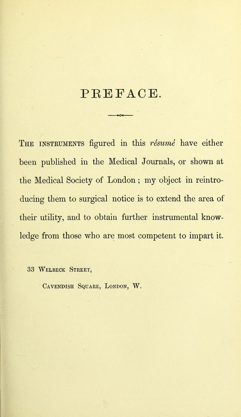 PEEFACE. The insteuments figured in this rSsume have either been published in the Medical Journals, or shown at the Medical Society of London ; my object in reintro- ducing them to surgical notice is to extend the area of their utility, and to obtain further instrumental know- ledge from those who are most competent to impart it. 33 Welbeck Street, Cavendish Square, London, W.